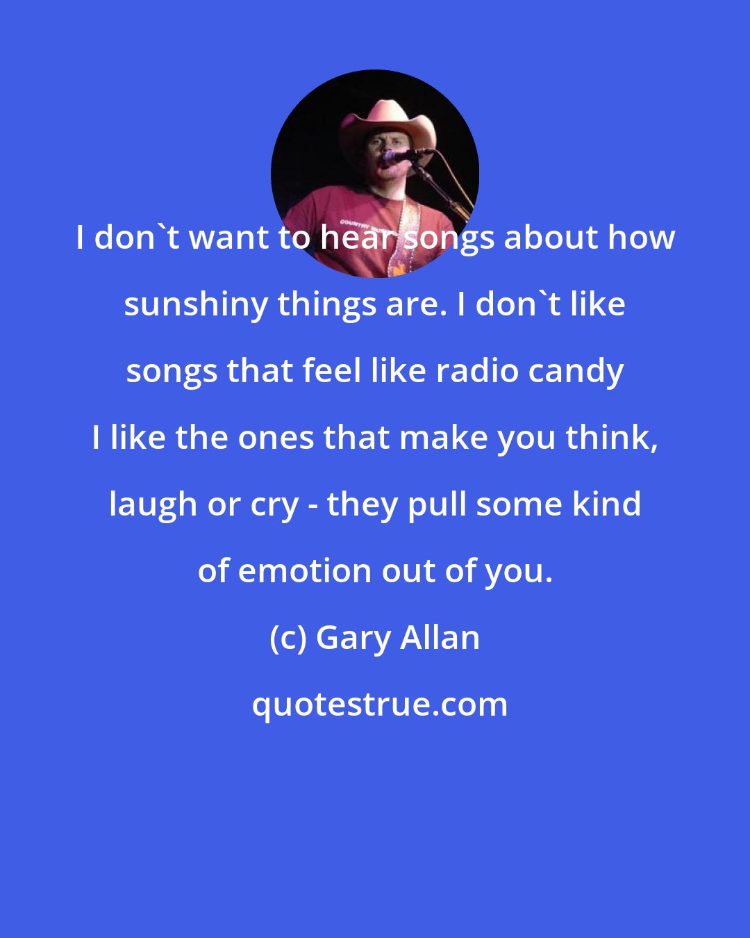 Gary Allan: I don't want to hear songs about how sunshiny things are. I don't like songs that feel like radio candy I like the ones that make you think, laugh or cry - they pull some kind of emotion out of you.