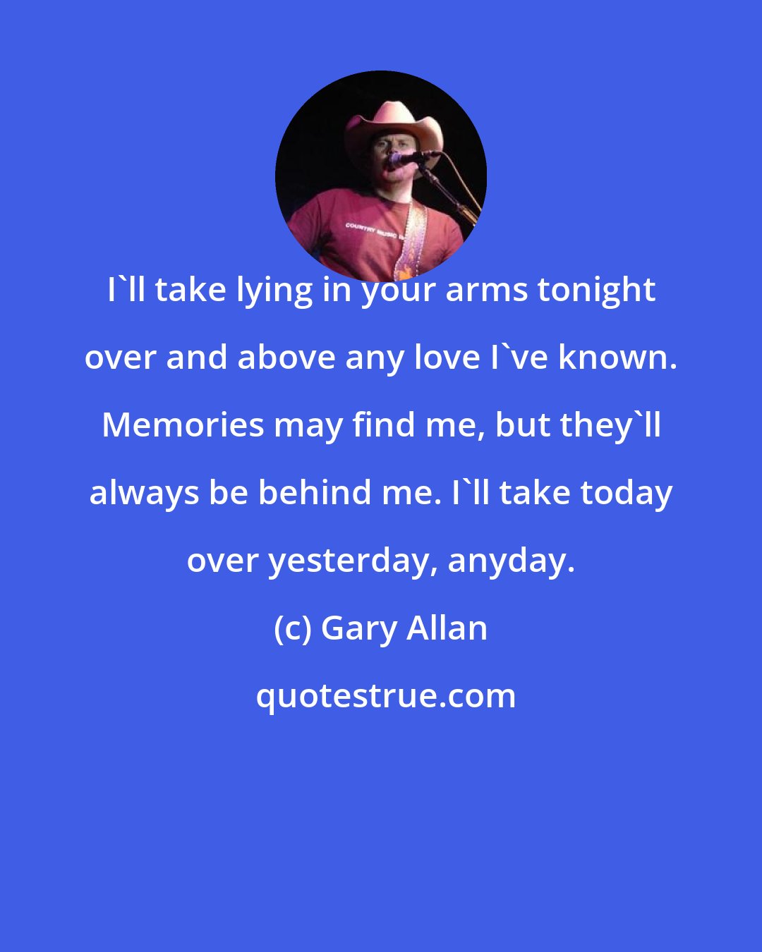 Gary Allan: I'll take lying in your arms tonight over and above any love I've known. Memories may find me, but they'll always be behind me. I'll take today over yesterday, anyday.