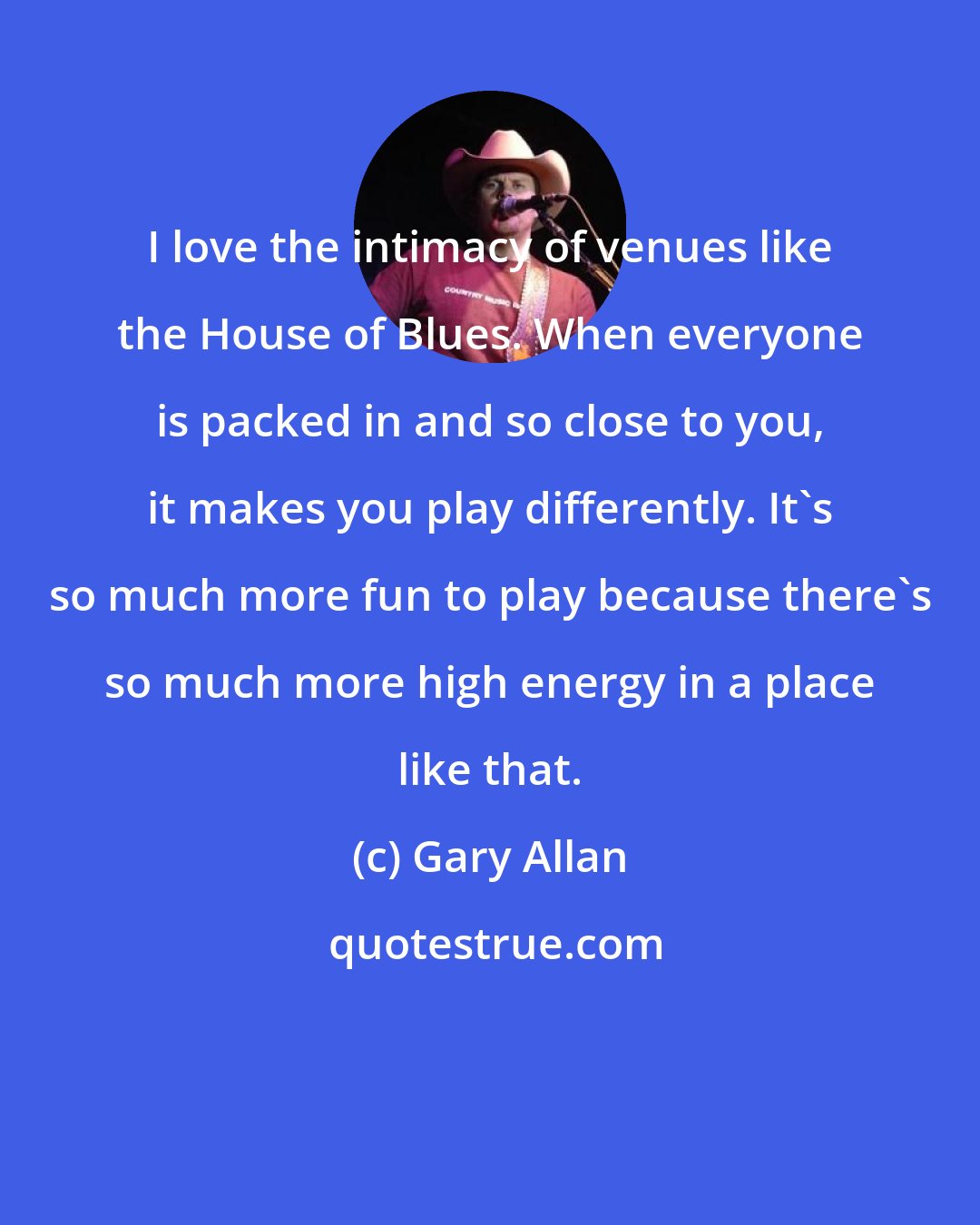 Gary Allan: I love the intimacy of venues like the House of Blues. When everyone is packed in and so close to you, it makes you play differently. It's so much more fun to play because there's so much more high energy in a place like that.