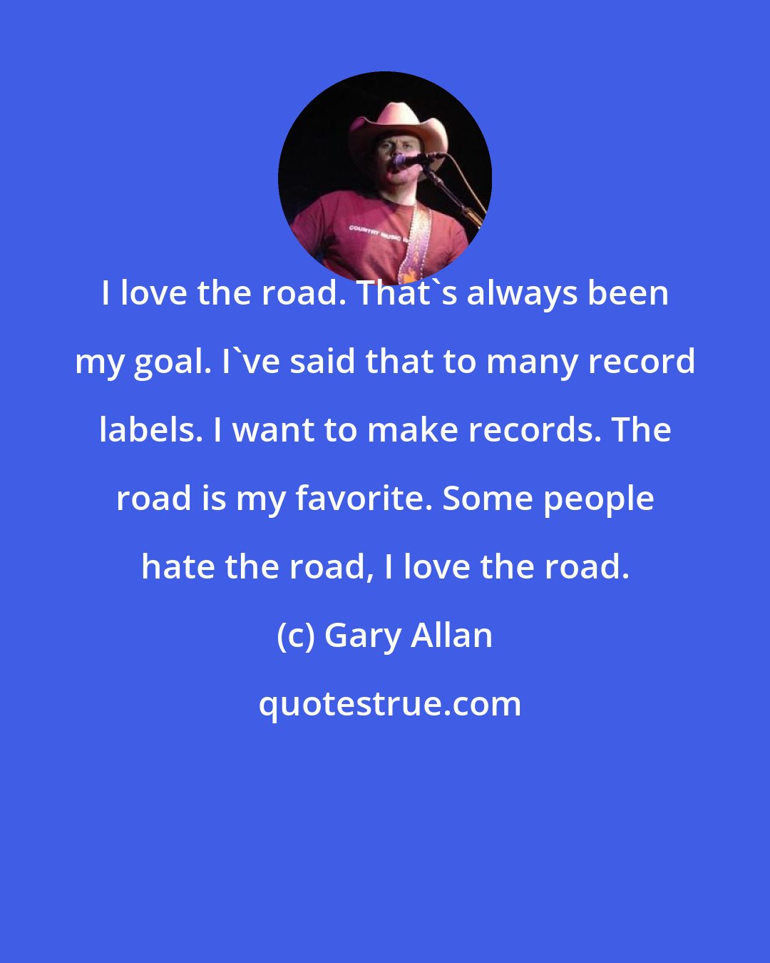 Gary Allan: I love the road. That's always been my goal. I've said that to many record labels. I want to make records. The road is my favorite. Some people hate the road, I love the road.