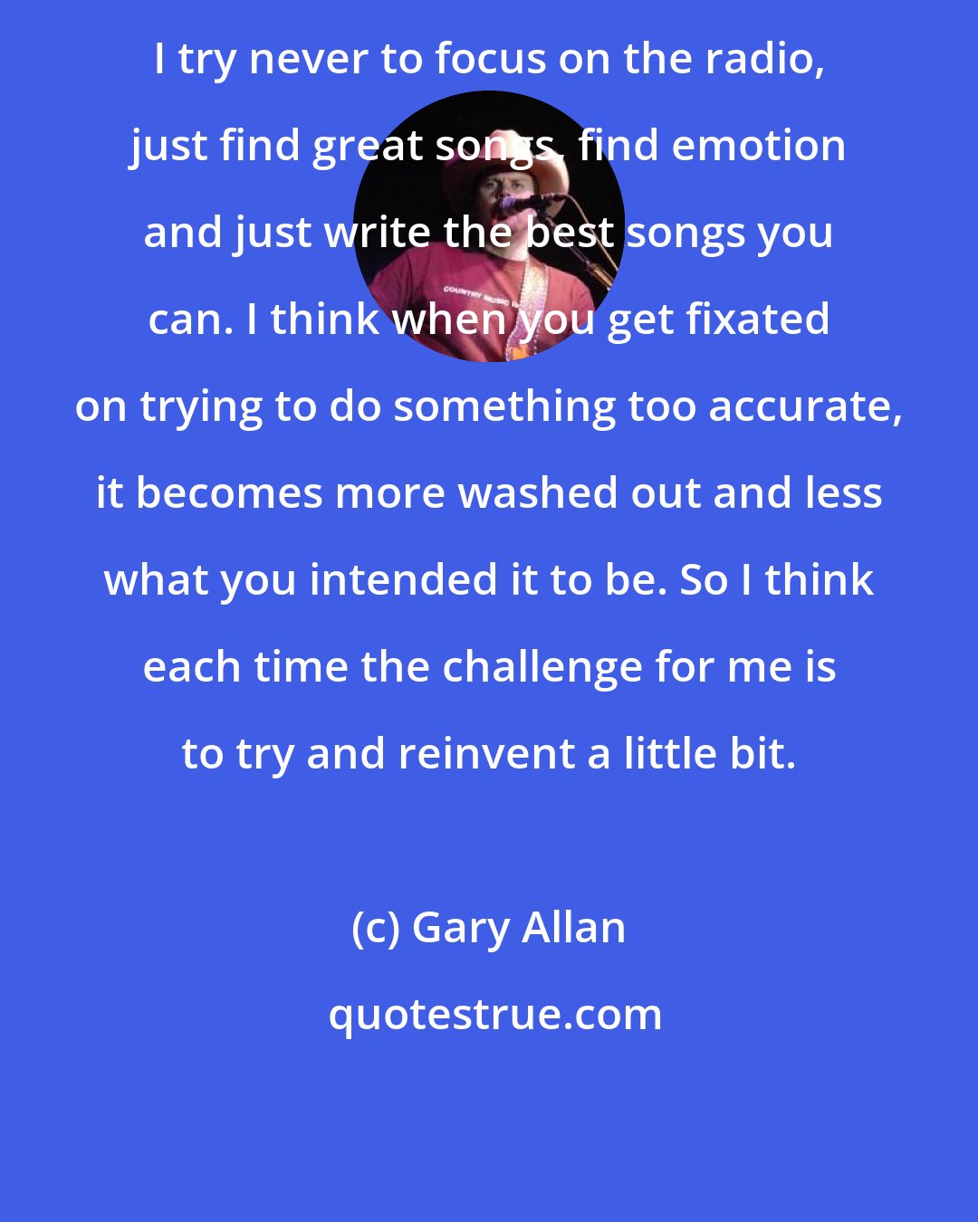 Gary Allan: I try never to focus on the radio, just find great songs, find emotion and just write the best songs you can. I think when you get fixated on trying to do something too accurate, it becomes more washed out and less what you intended it to be. So I think each time the challenge for me is to try and reinvent a little bit.