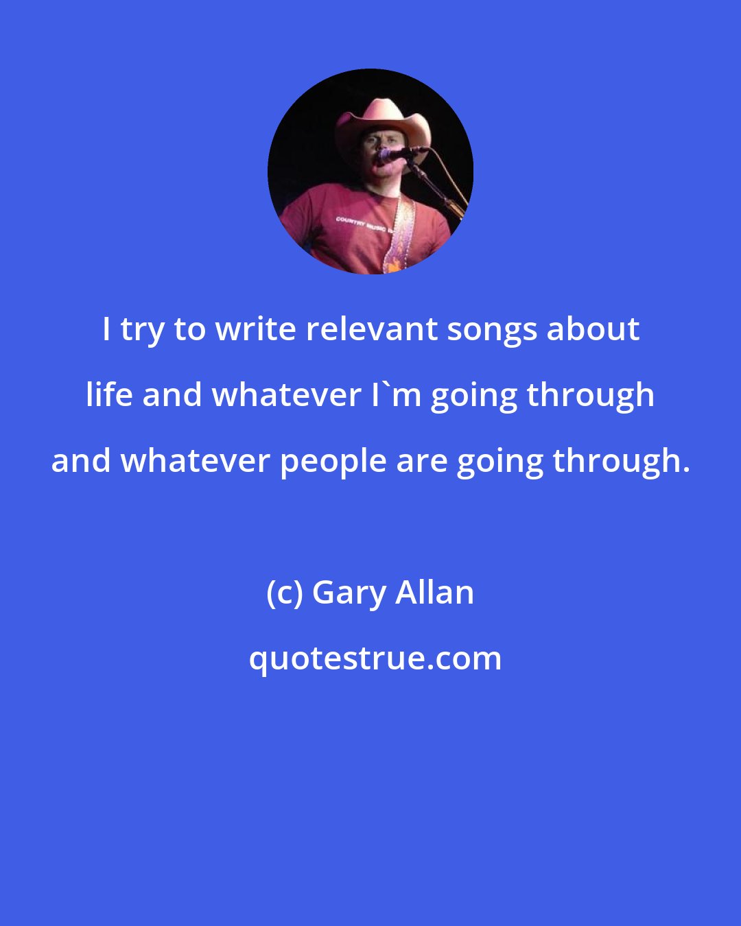 Gary Allan: I try to write relevant songs about life and whatever I'm going through and whatever people are going through.