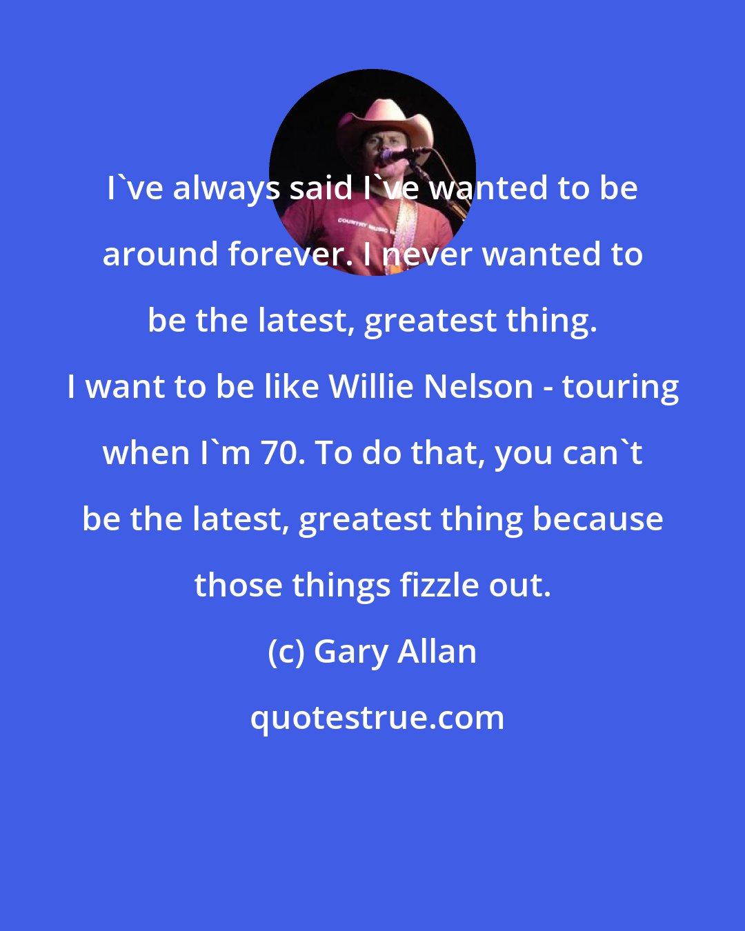 Gary Allan: I've always said I've wanted to be around forever. I never wanted to be the latest, greatest thing. I want to be like Willie Nelson - touring when I'm 70. To do that, you can't be the latest, greatest thing because those things fizzle out.