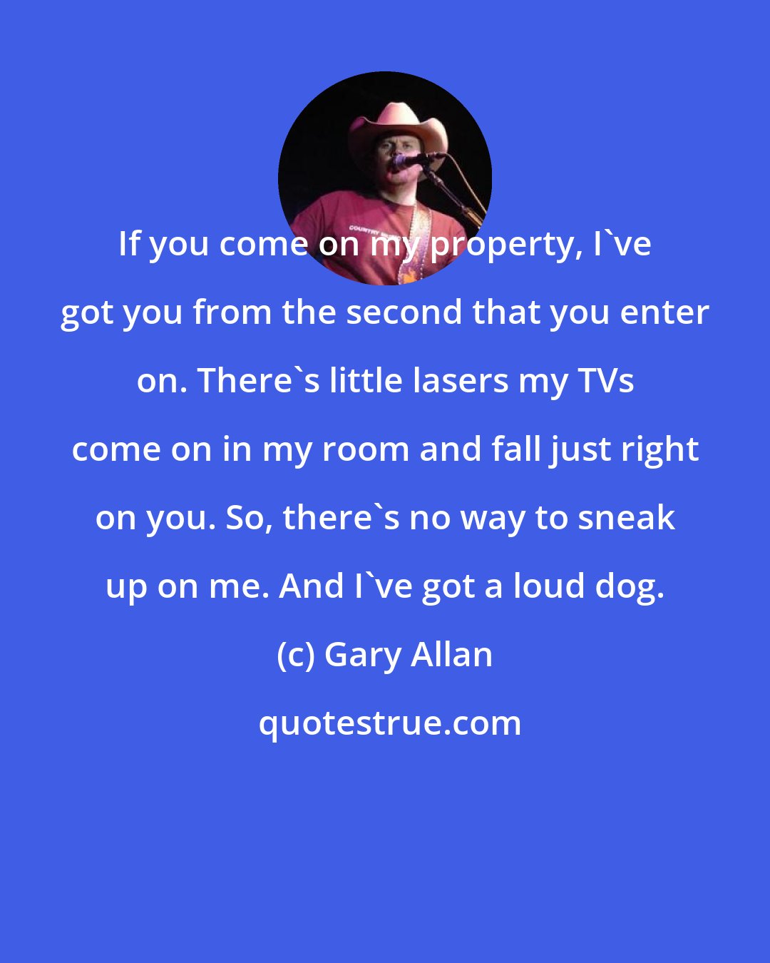 Gary Allan: If you come on my property, I've got you from the second that you enter on. There's little lasers my TVs come on in my room and fall just right on you. So, there's no way to sneak up on me. And I've got a loud dog.