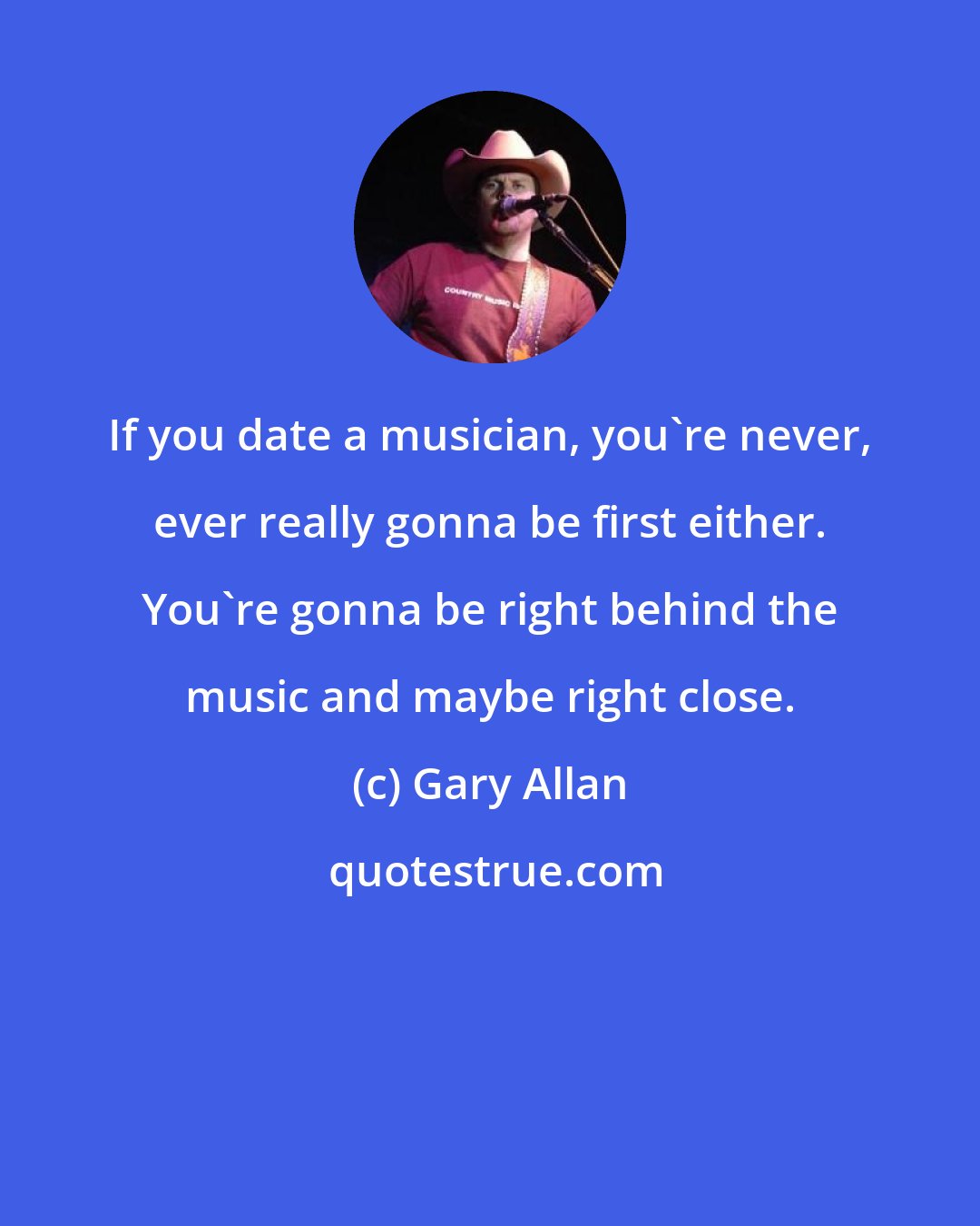 Gary Allan: If you date a musician, you're never, ever really gonna be first either. You're gonna be right behind the music and maybe right close.