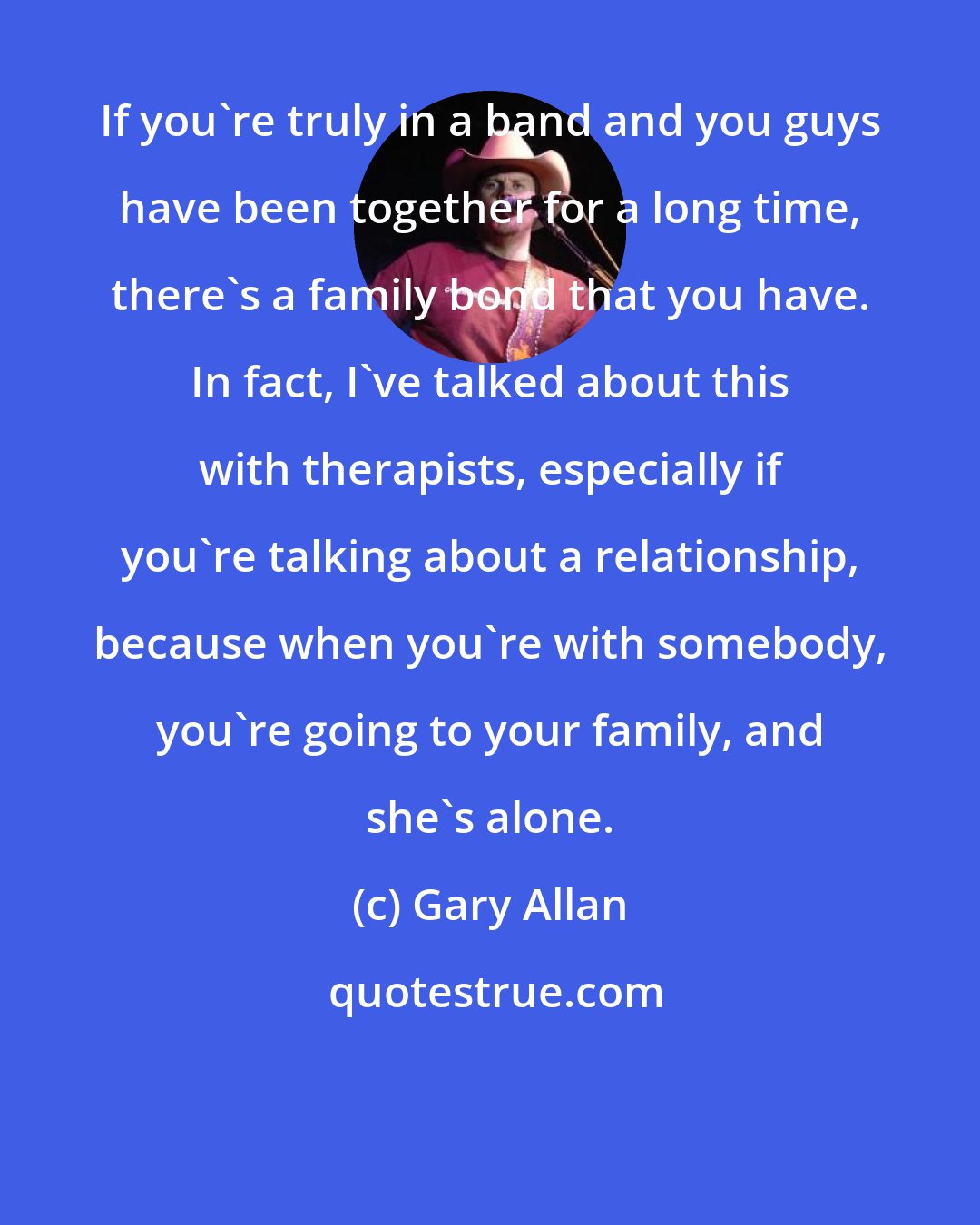 Gary Allan: If you're truly in a band and you guys have been together for a long time, there's a family bond that you have. In fact, I've talked about this with therapists, especially if you're talking about a relationship, because when you're with somebody, you're going to your family, and she's alone.