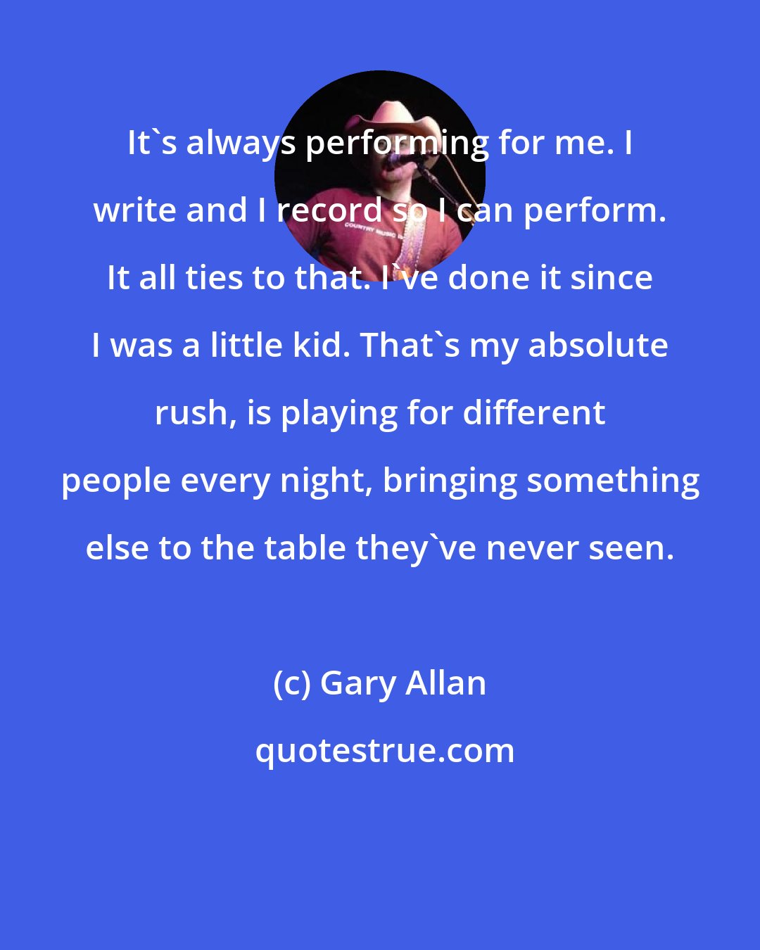 Gary Allan: It's always performing for me. I write and I record so I can perform. It all ties to that. I've done it since I was a little kid. That's my absolute rush, is playing for different people every night, bringing something else to the table they've never seen.