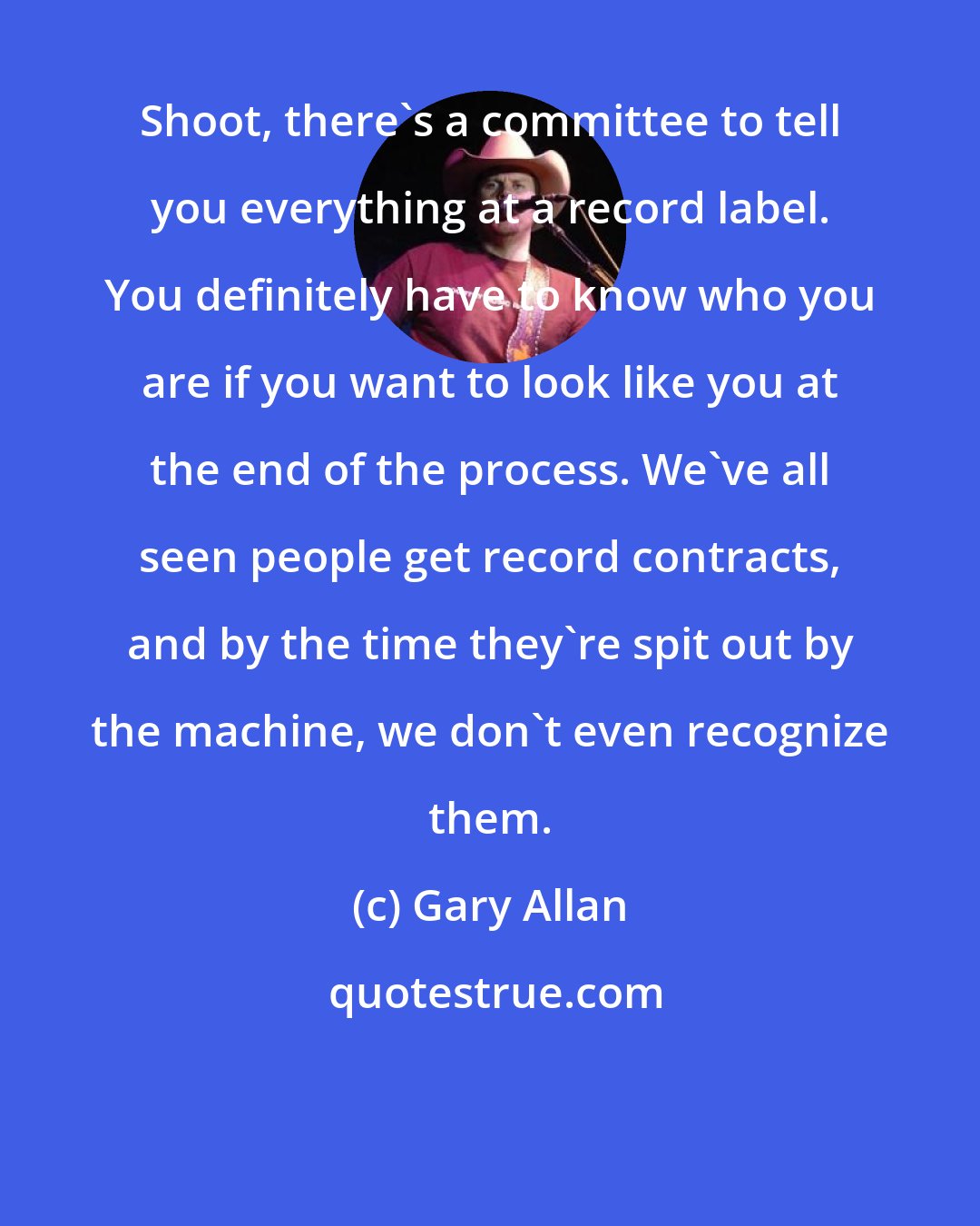 Gary Allan: Shoot, there's a committee to tell you everything at a record label. You definitely have to know who you are if you want to look like you at the end of the process. We've all seen people get record contracts, and by the time they're spit out by the machine, we don't even recognize them.