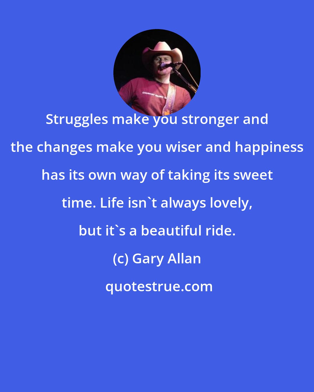 Gary Allan: Struggles make you stronger and the changes make you wiser and happiness has its own way of taking its sweet time. Life isn't always lovely, but it's a beautiful ride.