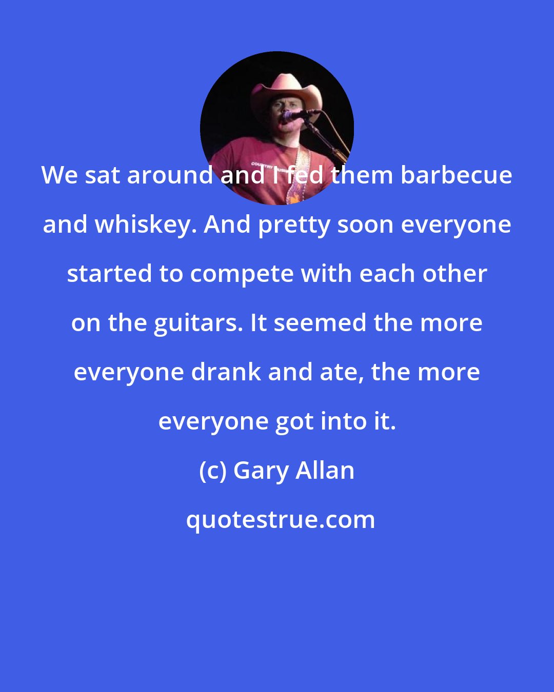 Gary Allan: We sat around and I fed them barbecue and whiskey. And pretty soon everyone started to compete with each other on the guitars. It seemed the more everyone drank and ate, the more everyone got into it.