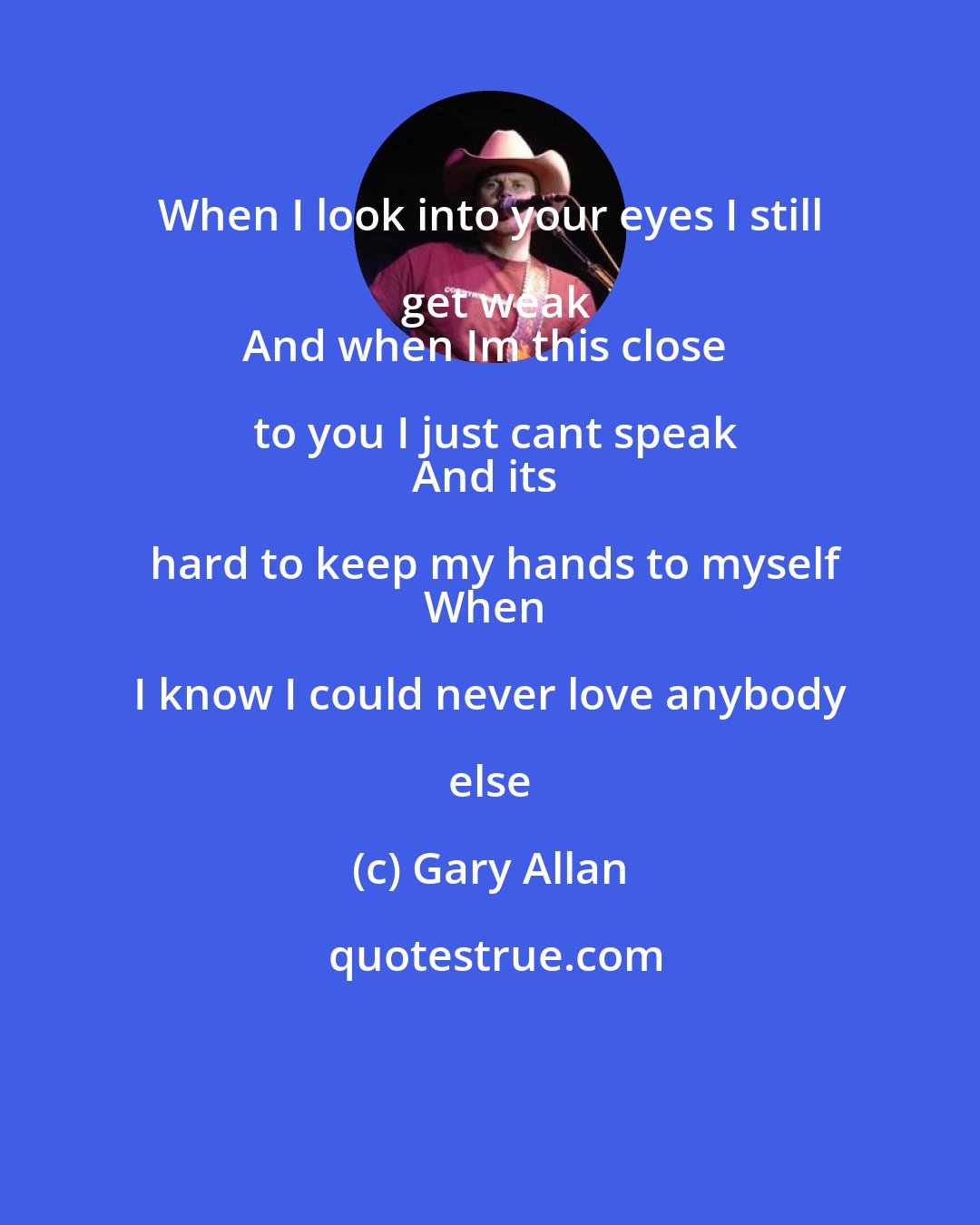 Gary Allan: When I look into your eyes I still get weak
And when Im this close to you I just cant speak
And its hard to keep my hands to myself
When I know I could never love anybody else