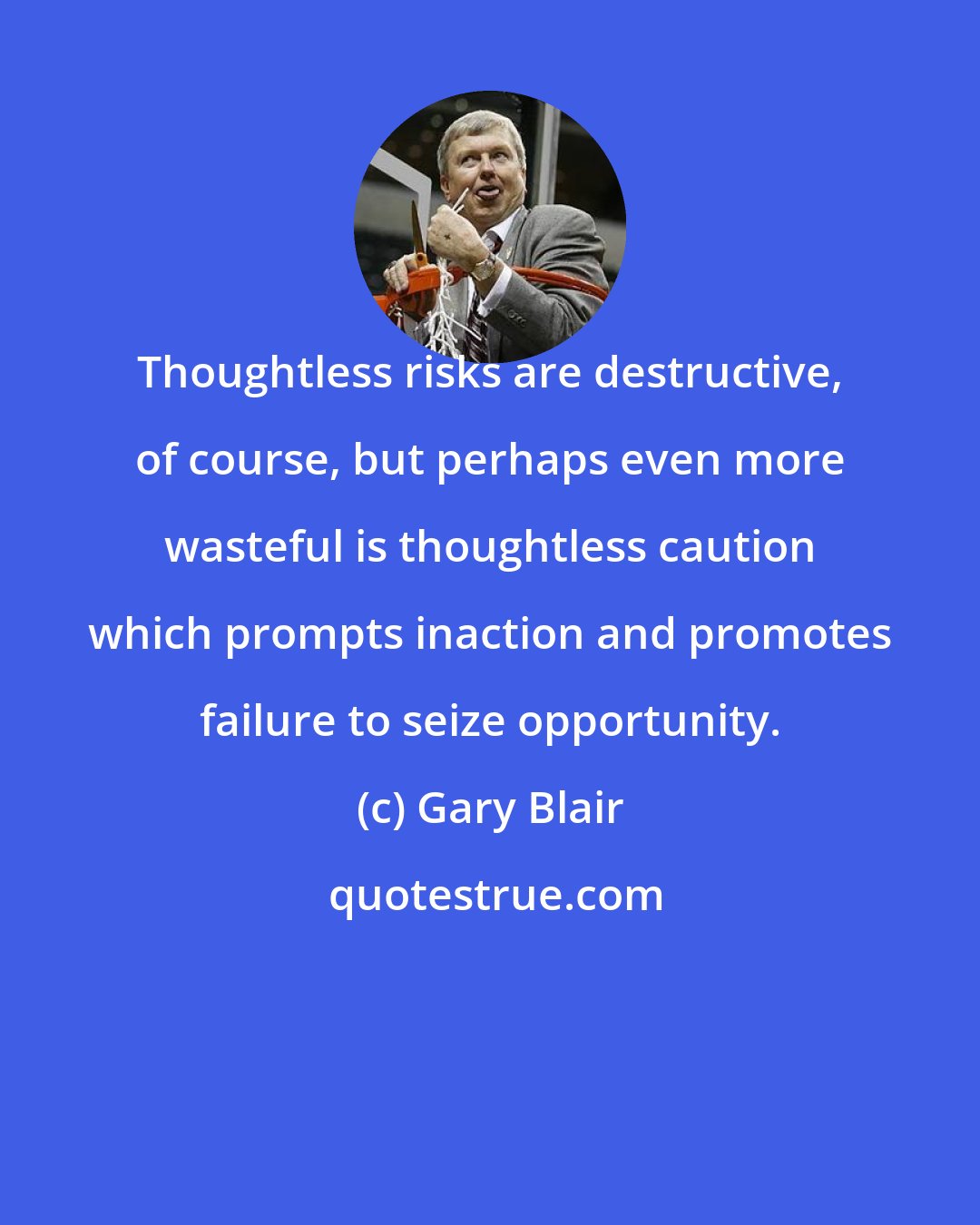 Gary Blair: Thoughtless risks are destructive, of course, but perhaps even more wasteful is thoughtless caution which prompts inaction and promotes failure to seize opportunity.