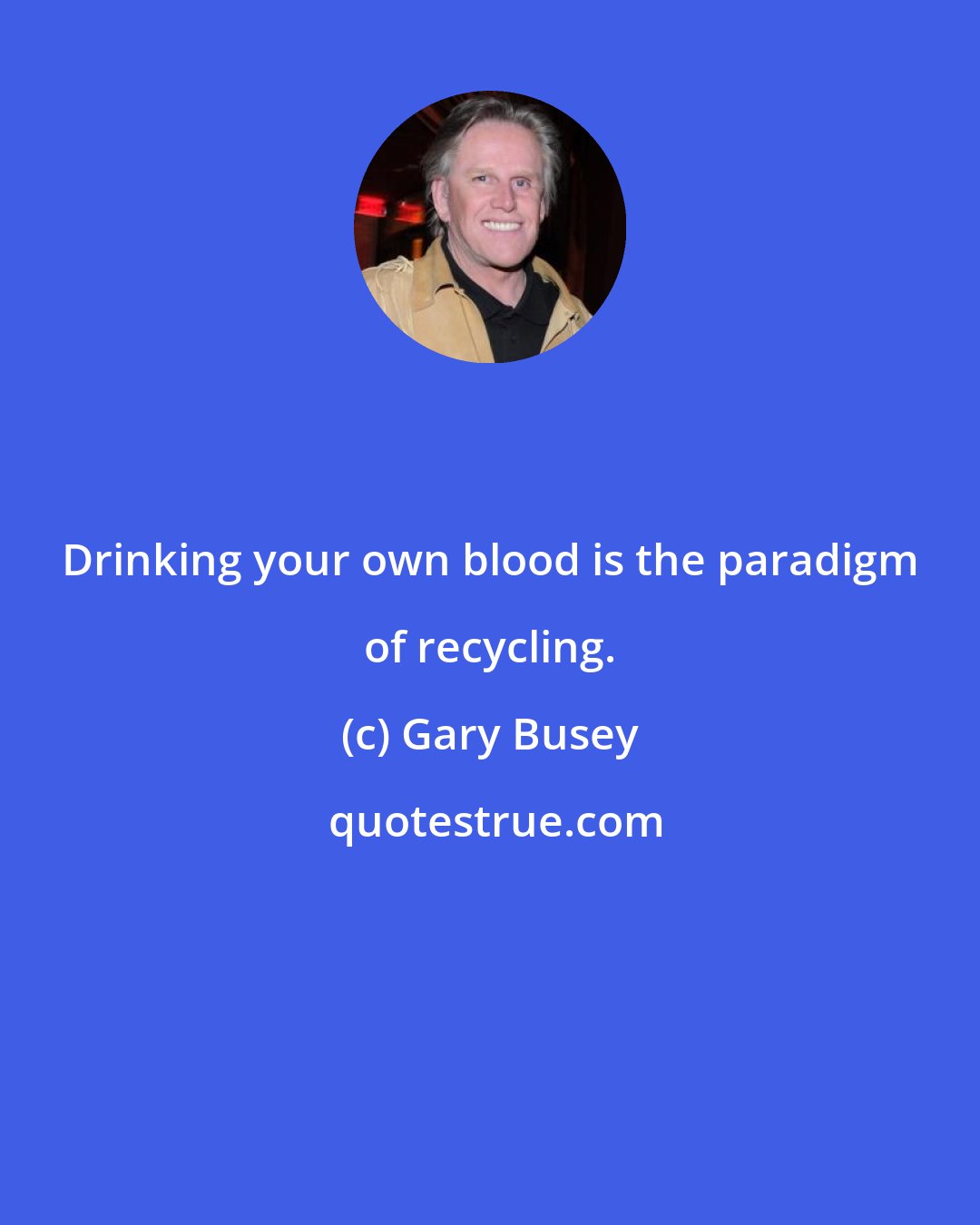 Gary Busey: Drinking your own blood is the paradigm of recycling.