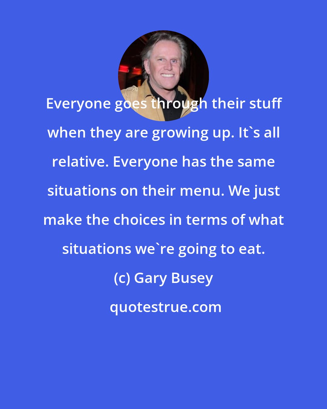 Gary Busey: Everyone goes through their stuff when they are growing up. It's all relative. Everyone has the same situations on their menu. We just make the choices in terms of what situations we're going to eat.
