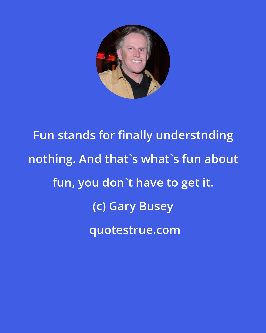 Gary Busey: Fun stands for finally understnding nothing. And that's what's fun about fun, you don't have to get it.
