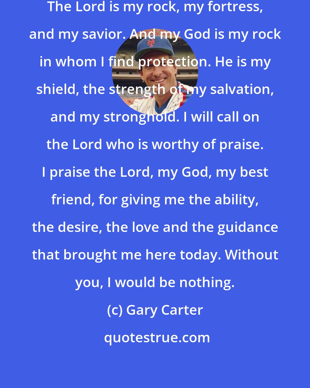 Gary Carter: I love you Lord, you are my strength. The Lord is my rock, my fortress, and my savior. And my God is my rock in whom I find protection. He is my shield, the strength of my salvation, and my stronghold. I will call on the Lord who is worthy of praise. I praise the Lord, my God, my best friend, for giving me the ability, the desire, the love and the guidance that brought me here today. Without you, I would be nothing.