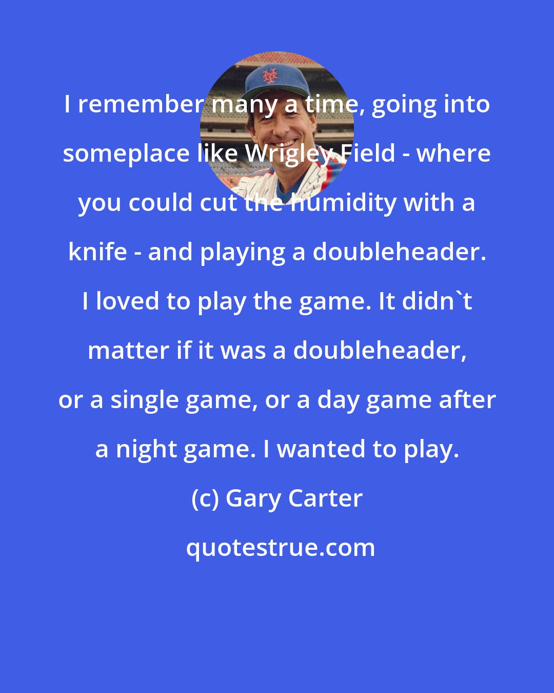 Gary Carter: I remember many a time, going into someplace like Wrigley Field - where you could cut the humidity with a knife - and playing a doubleheader. I loved to play the game. It didn't matter if it was a doubleheader, or a single game, or a day game after a night game. I wanted to play.