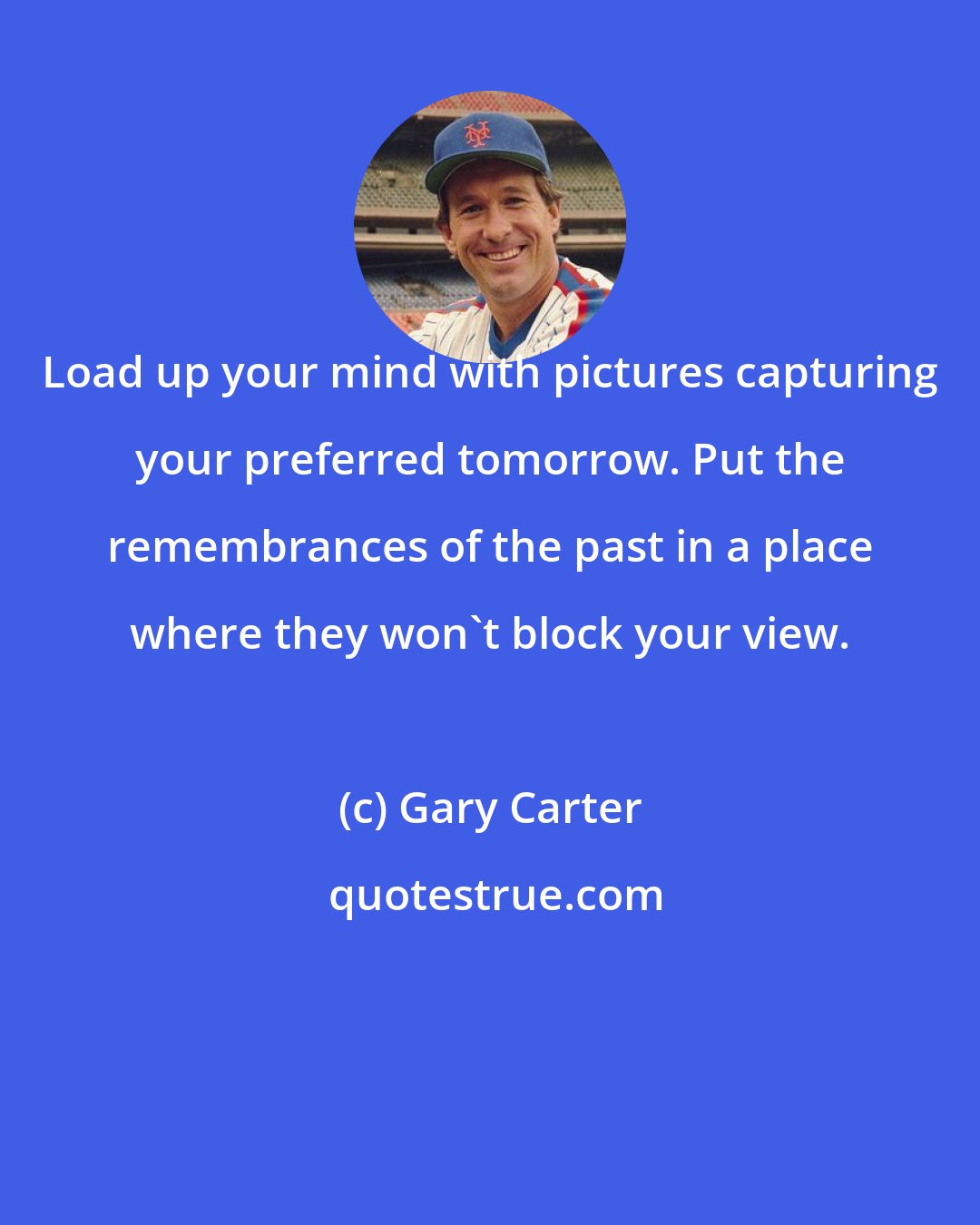 Gary Carter: Load up your mind with pictures capturing your preferred tomorrow. Put the remembrances of the past in a place where they won't block your view.