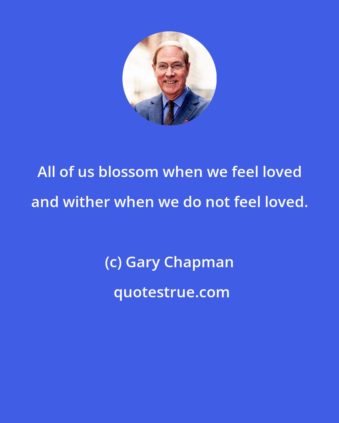 Gary Chapman: All of us blossom when we feel loved and wither when we do not feel loved.