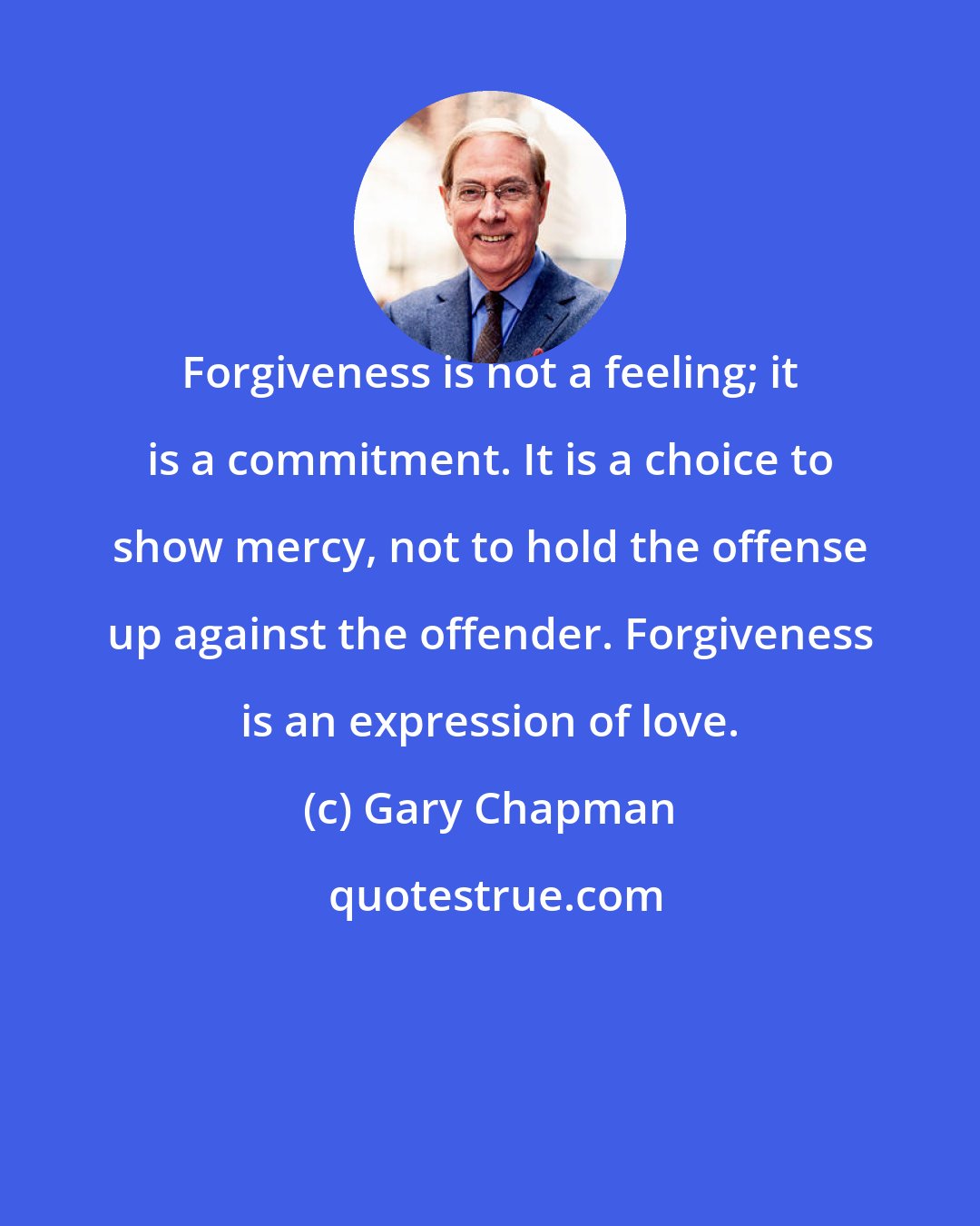 Gary Chapman: Forgiveness is not a feeling; it is a commitment. It is a choice to show mercy, not to hold the offense up against the offender. Forgiveness is an expression of love.