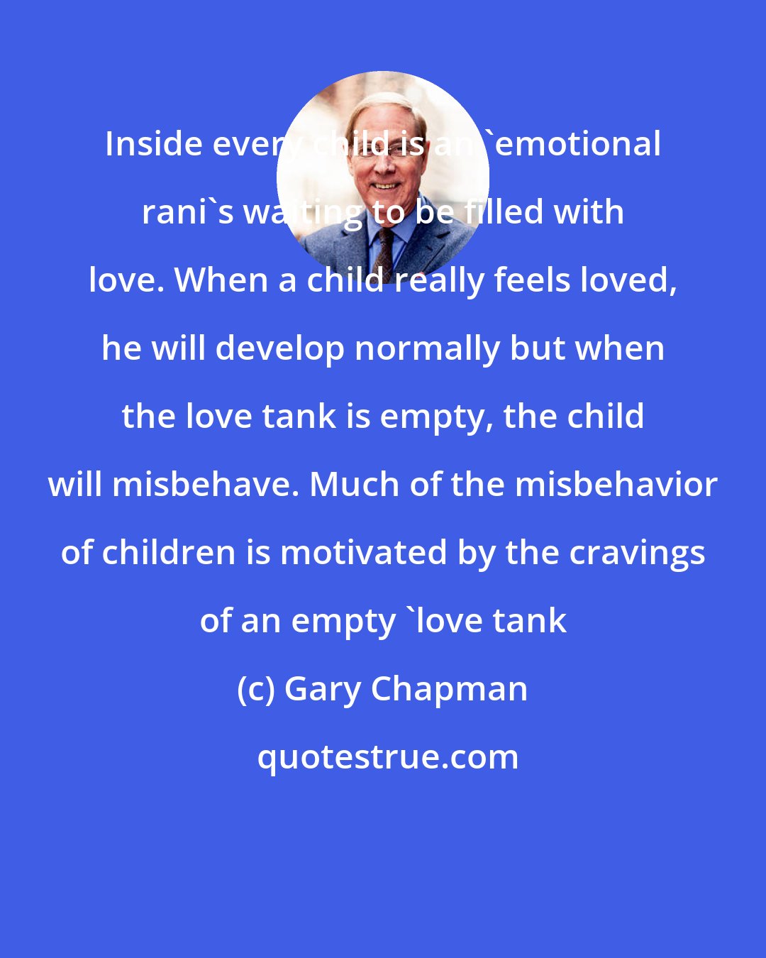 Gary Chapman: Inside every child is an 'emotional rani's waiting to be filled with love. When a child really feels loved, he will develop normally but when the love tank is empty, the child will misbehave. Much of the misbehavior of children is motivated by the cravings of an empty 'love tank