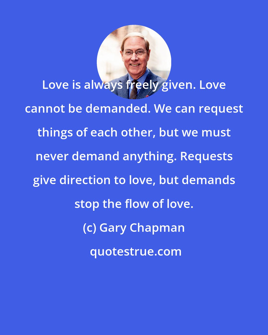 Gary Chapman: Love is always freely given. Love cannot be demanded. We can request things of each other, but we must never demand anything. Requests give direction to love, but demands stop the flow of love.