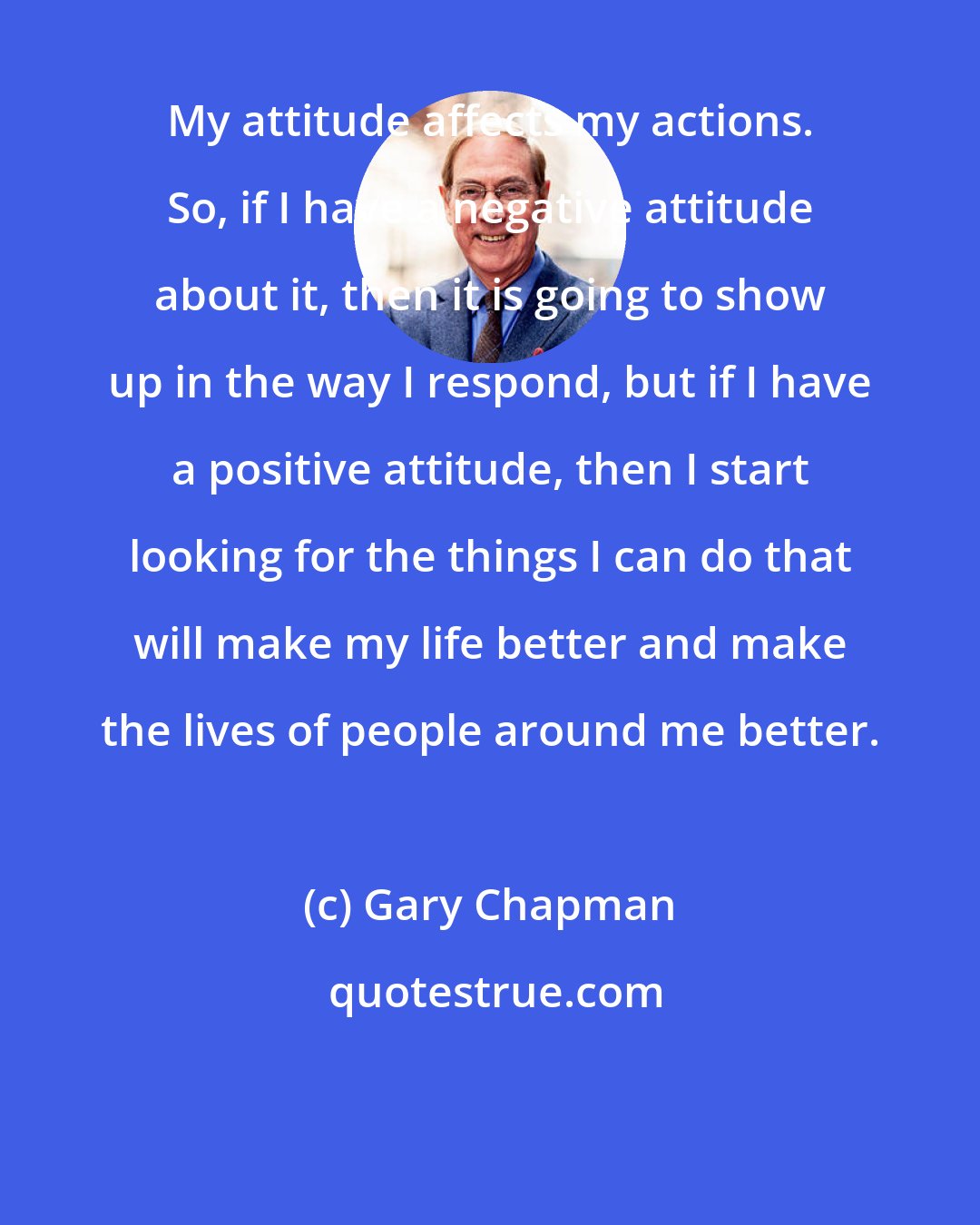 Gary Chapman: My attitude affects my actions. So, if I have a negative attitude about it, then it is going to show up in the way I respond, but if I have a positive attitude, then I start looking for the things I can do that will make my life better and make the lives of people around me better.