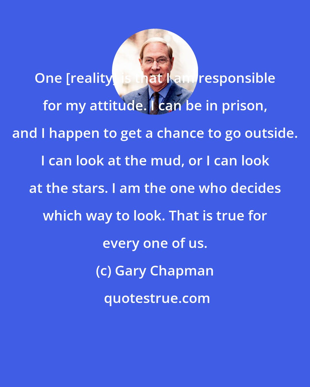 Gary Chapman: One [reality] is that I am responsible for my attitude. I can be in prison, and I happen to get a chance to go outside. I can look at the mud, or I can look at the stars. I am the one who decides which way to look. That is true for every one of us.