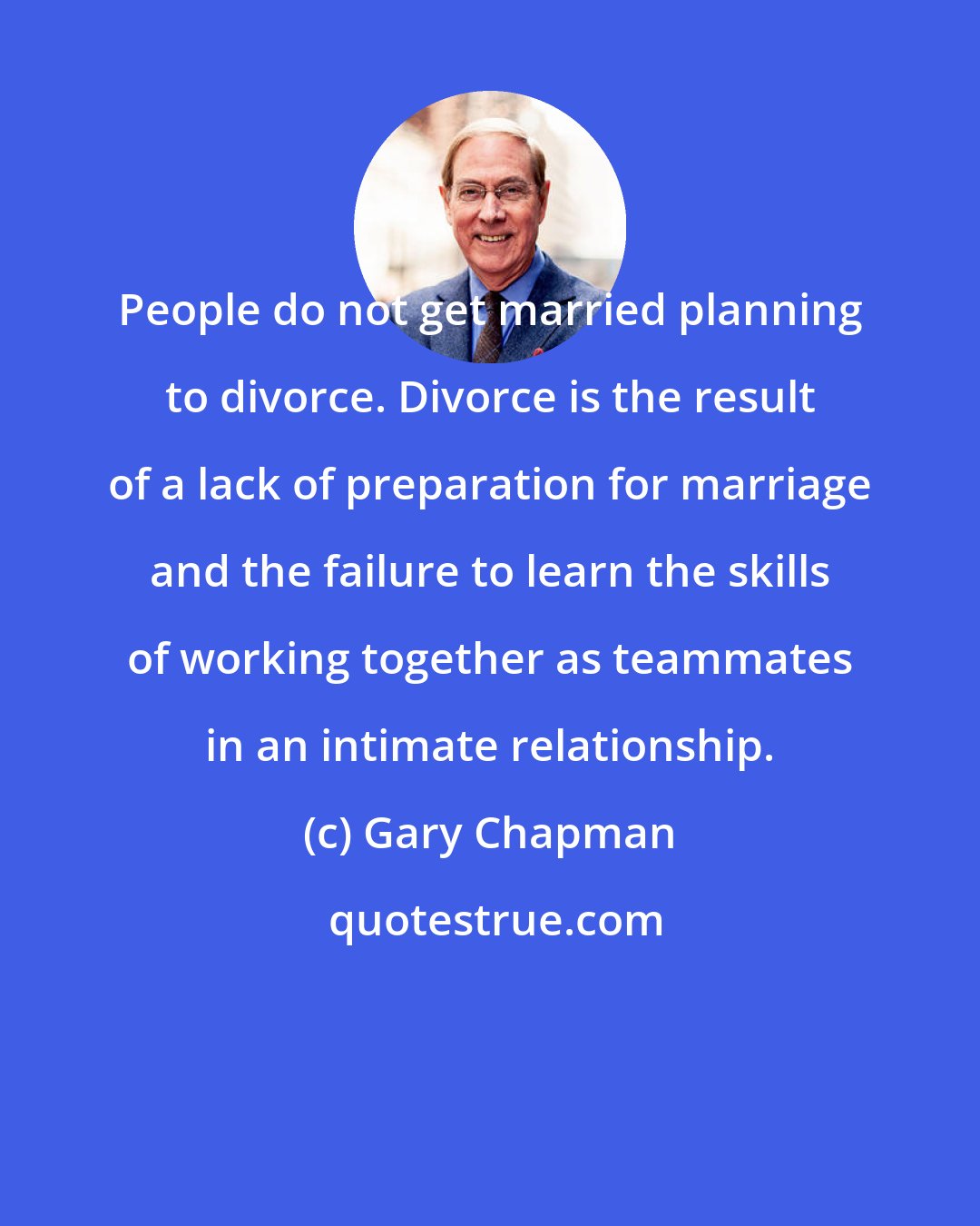 Gary Chapman: People do not get married planning to divorce. Divorce is the result of a lack of preparation for marriage and the failure to learn the skills of working together as teammates in an intimate relationship.
