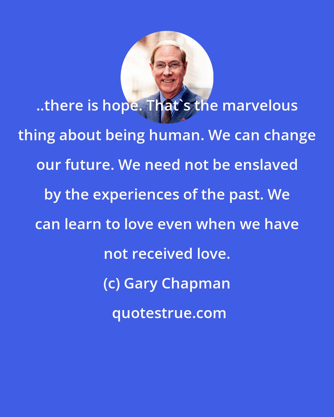 Gary Chapman: ..there is hope. That's the marvelous thing about being human. We can change our future. We need not be enslaved by the experiences of the past. We can learn to love even when we have not received love.