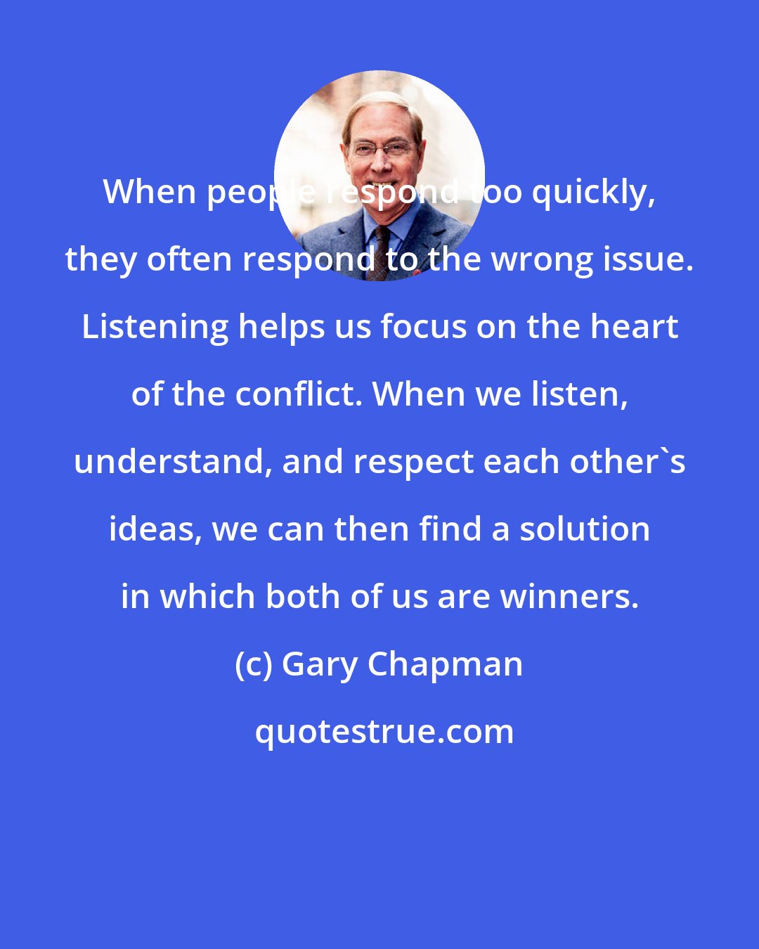 Gary Chapman: When people respond too quickly, they often respond to the wrong issue. Listening helps us focus on the heart of the conflict. When we listen, understand, and respect each other's ideas, we can then find a solution in which both of us are winners.