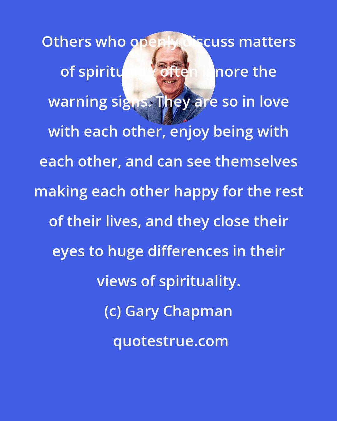 Gary Chapman: Others who openly discuss matters of spirituality often ignore the warning signs. They are so in love with each other, enjoy being with each other, and can see themselves making each other happy for the rest of their lives, and they close their eyes to huge differences in their views of spirituality.