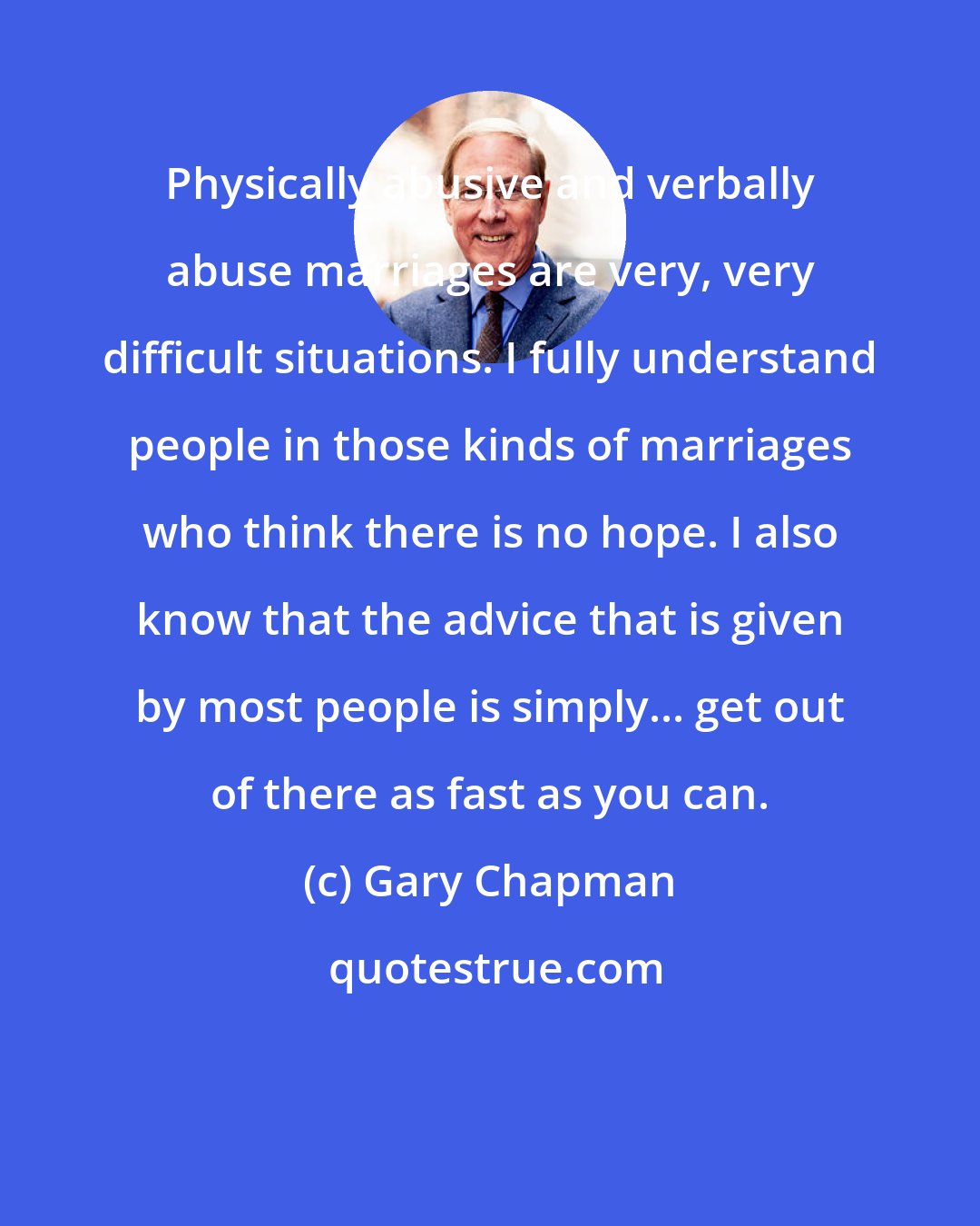 Gary Chapman: Physically abusive and verbally abuse marriages are very, very difficult situations. I fully understand people in those kinds of marriages who think there is no hope. I also know that the advice that is given by most people is simply... get out of there as fast as you can.