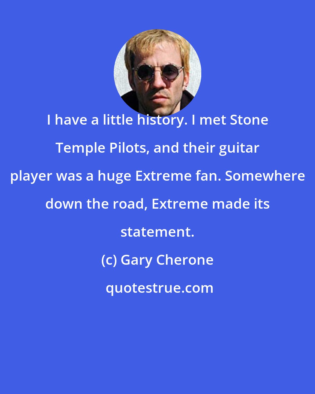 Gary Cherone: I have a little history. I met Stone Temple Pilots, and their guitar player was a huge Extreme fan. Somewhere down the road, Extreme made its statement.