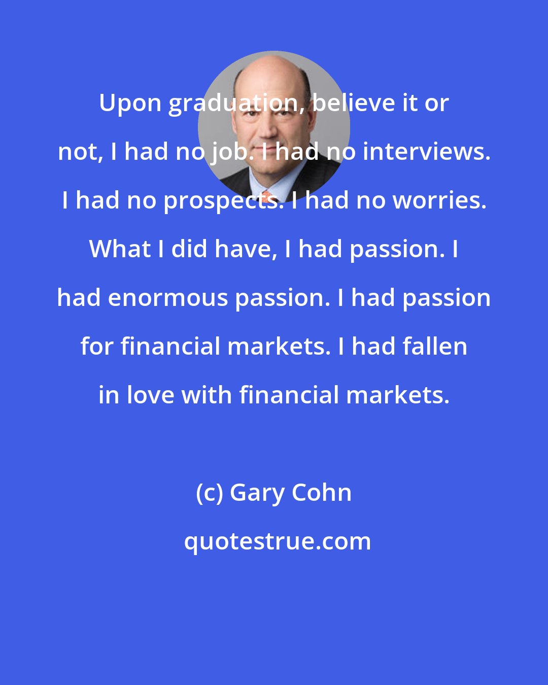 Gary Cohn: Upon graduation, believe it or not, I had no job. I had no interviews. I had no prospects. I had no worries. What I did have, I had passion. I had enormous passion. I had passion for financial markets. I had fallen in love with financial markets.