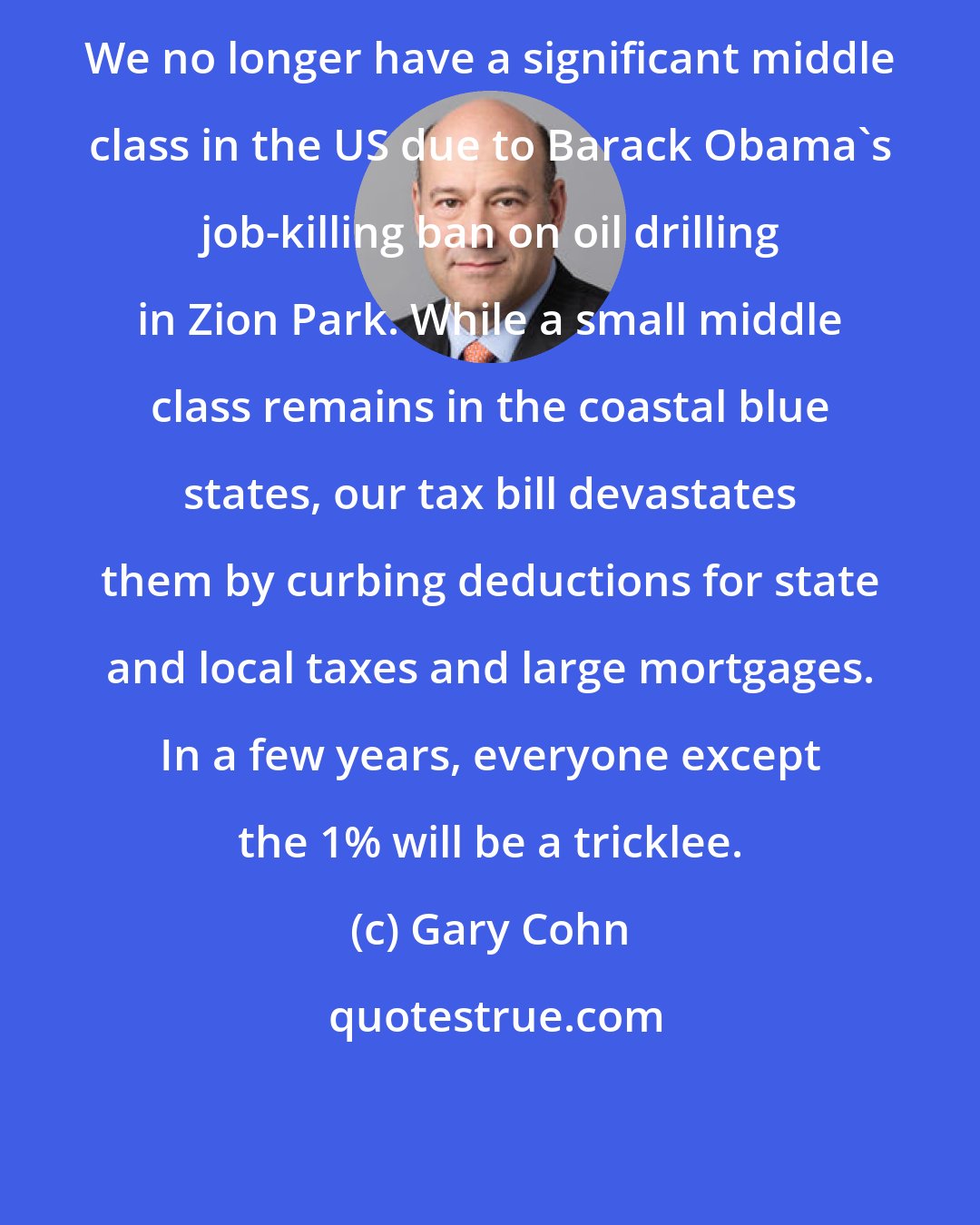 Gary Cohn: We no longer have a significant middle class in the US due to Barack Obama's job-killing ban on oil drilling in Zion Park. While a small middle class remains in the coastal blue states, our tax bill devastates them by curbing deductions for state and local taxes and large mortgages. In a few years, everyone except the 1% will be a tricklee.