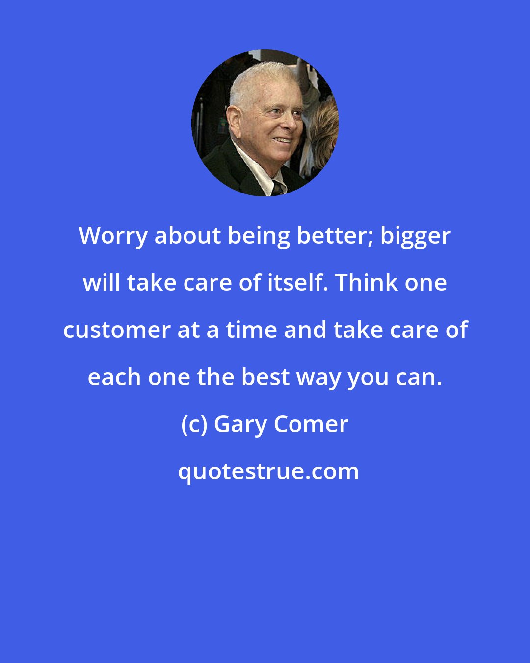 Gary Comer: Worry about being better; bigger will take care of itself. Think one customer at a time and take care of each one the best way you can.