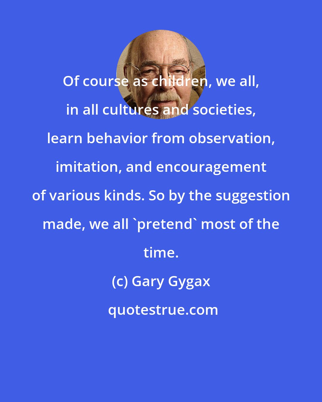 Gary Gygax: Of course as children, we all, in all cultures and societies, learn behavior from observation, imitation, and encouragement of various kinds. So by the suggestion made, we all 'pretend' most of the time.