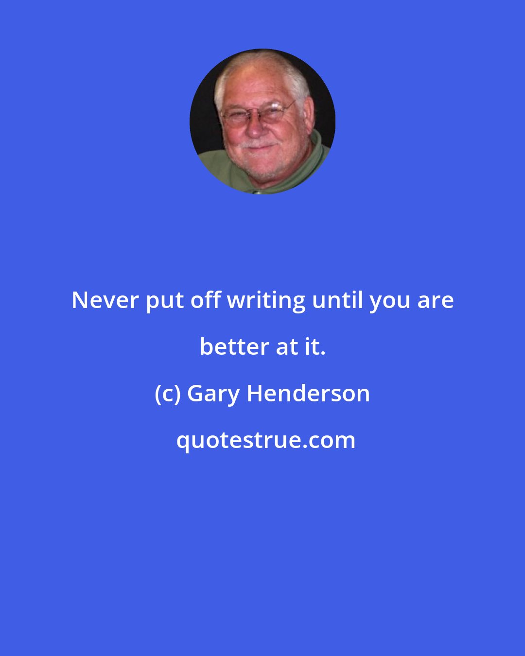 Gary Henderson: Never put off writing until you are better at it.