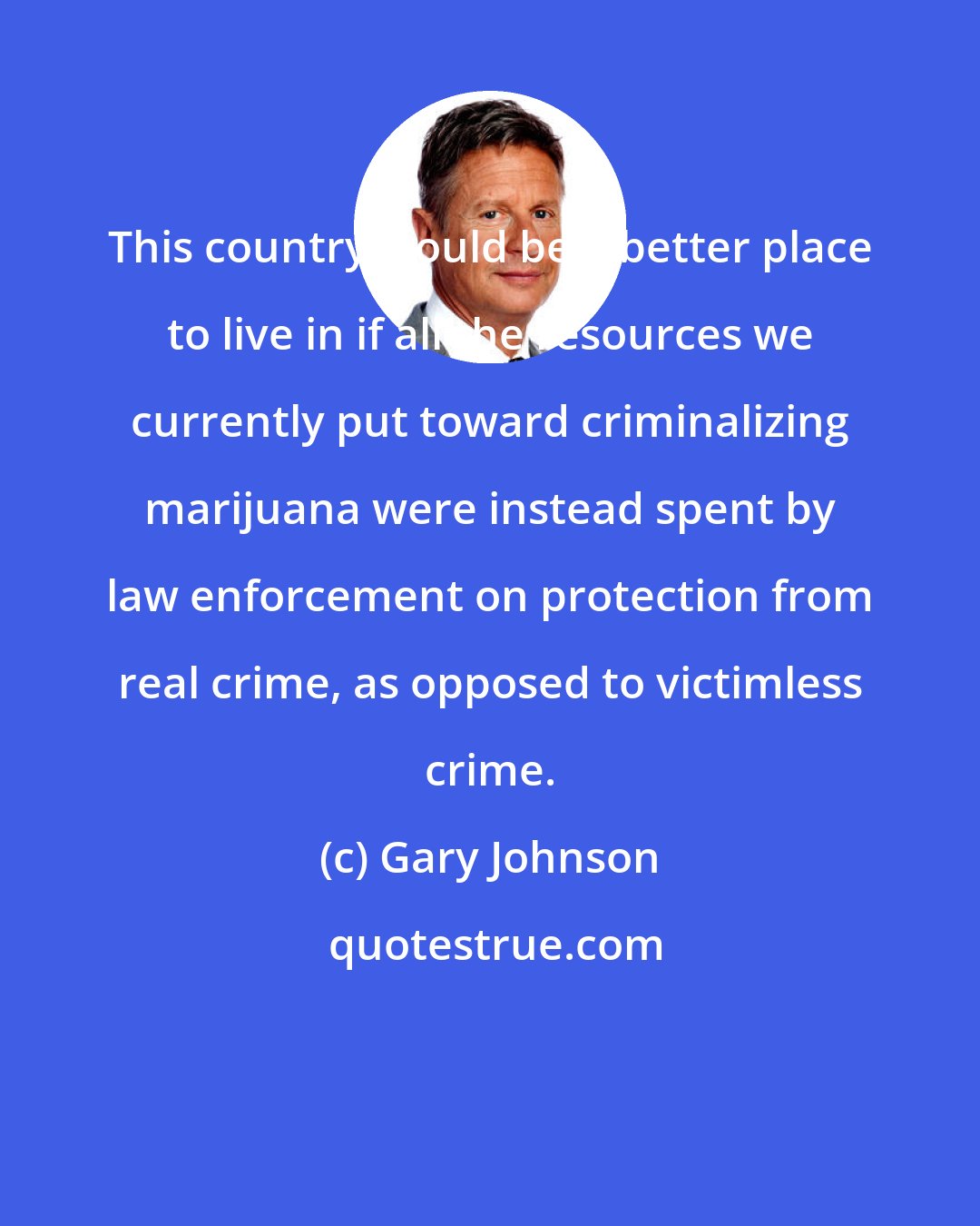 Gary Johnson: This country would be a better place to live in if all the resources we currently put toward criminalizing marijuana were instead spent by law enforcement on protection from real crime, as opposed to victimless crime.