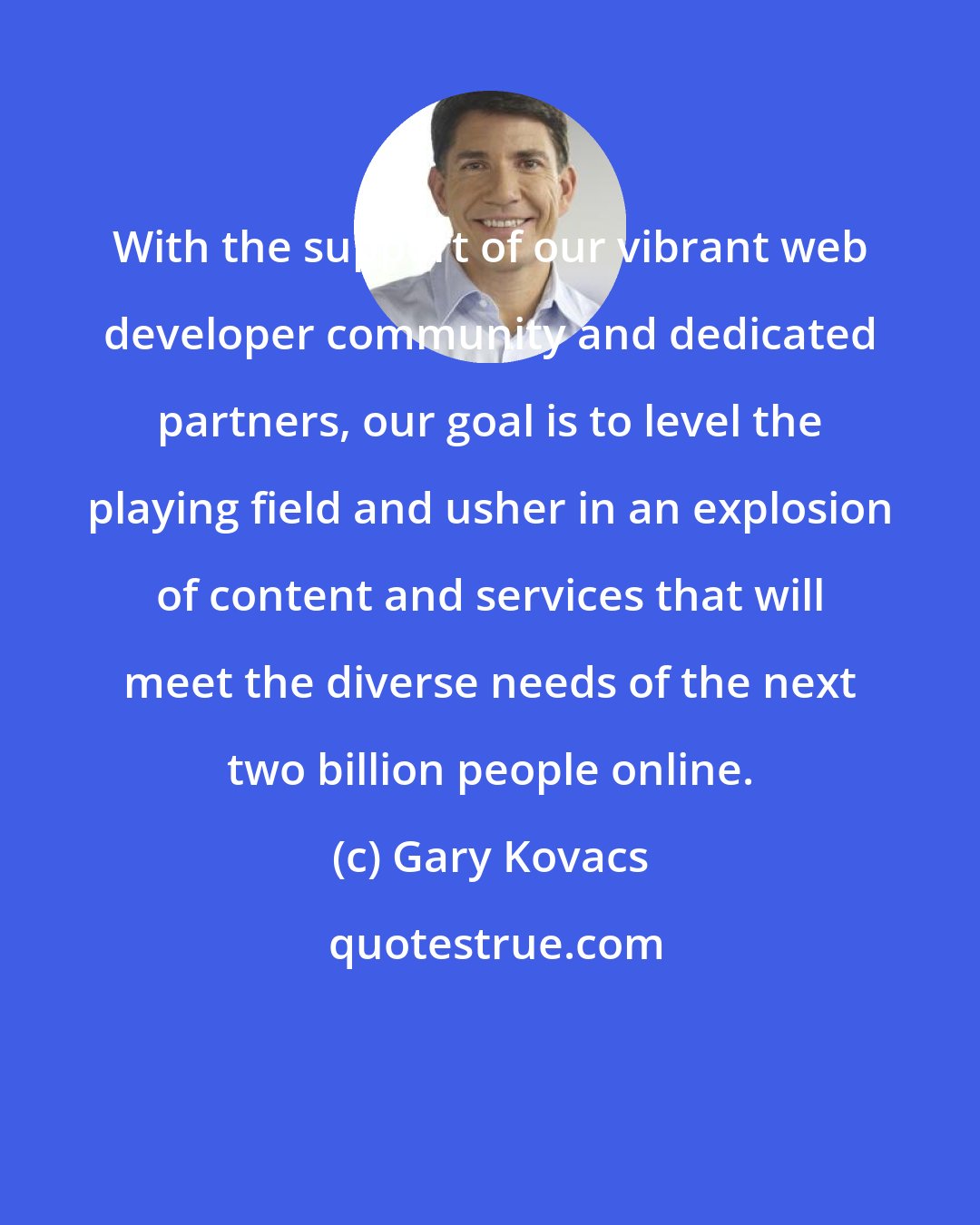 Gary Kovacs: With the support of our vibrant web developer community and dedicated partners, our goal is to level the playing field and usher in an explosion of content and services that will meet the diverse needs of the next two billion people online.