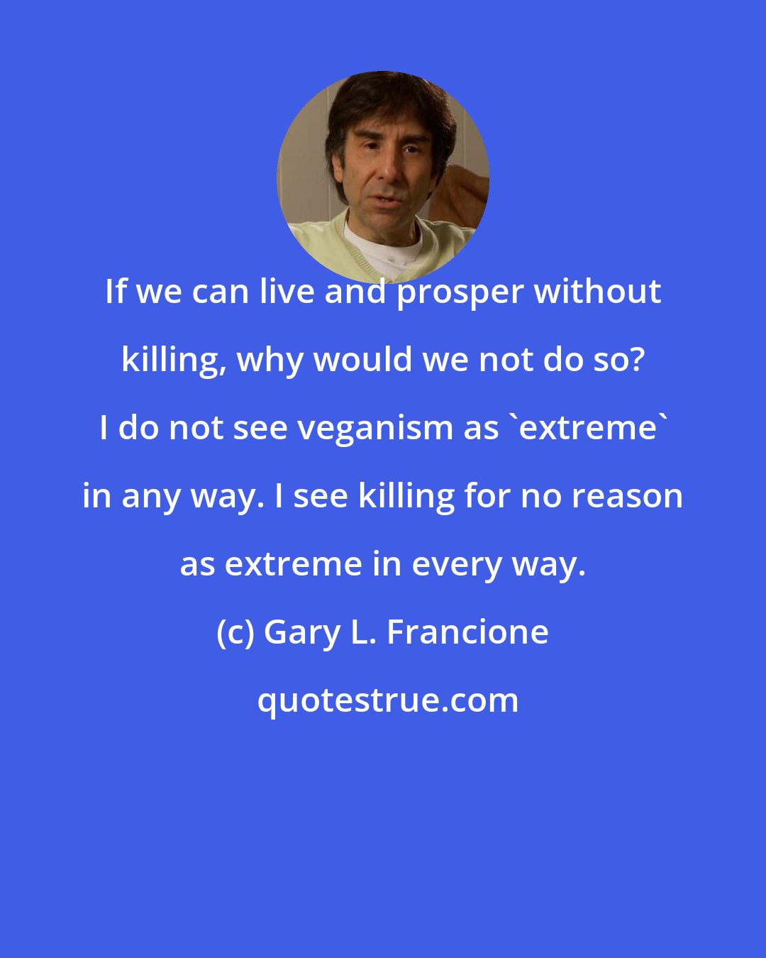 Gary L. Francione: If we can live and prosper without killing, why would we not do so? I do not see veganism as 'extreme' in any way. I see killing for no reason as extreme in every way.