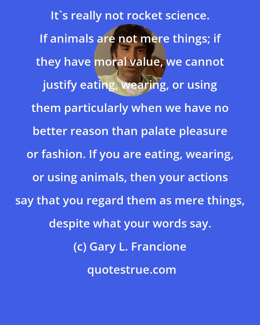 Gary L. Francione: It's really not rocket science. If animals are not mere things; if they have moral value, we cannot justify eating, wearing, or using them particularly when we have no better reason than palate pleasure or fashion. If you are eating, wearing, or using animals, then your actions say that you regard them as mere things, despite what your words say.