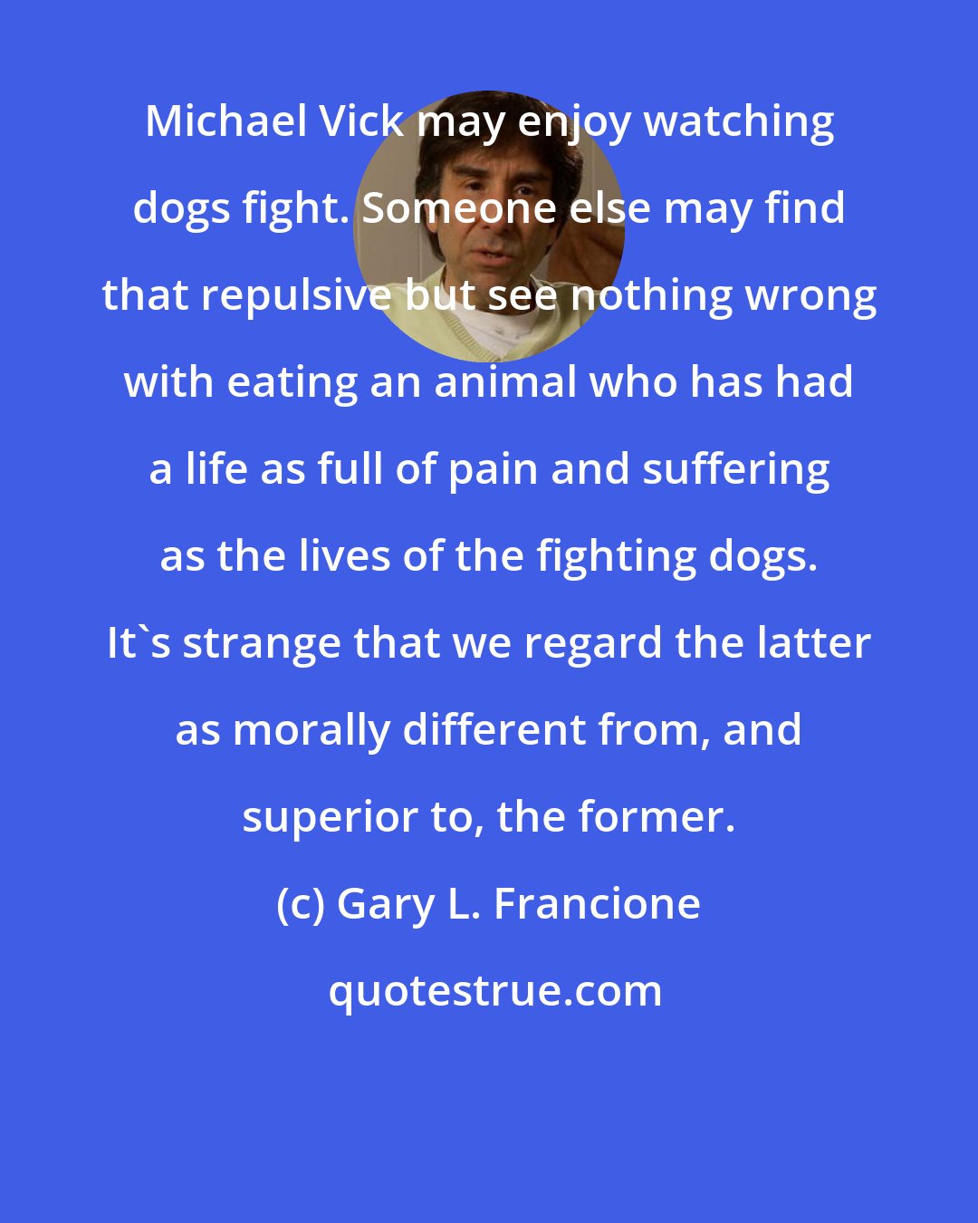 Gary L. Francione: Michael Vick may enjoy watching dogs fight. Someone else may find that repulsive but see nothing wrong with eating an animal who has had a life as full of pain and suffering as the lives of the fighting dogs. It's strange that we regard the latter as morally different from, and superior to, the former.