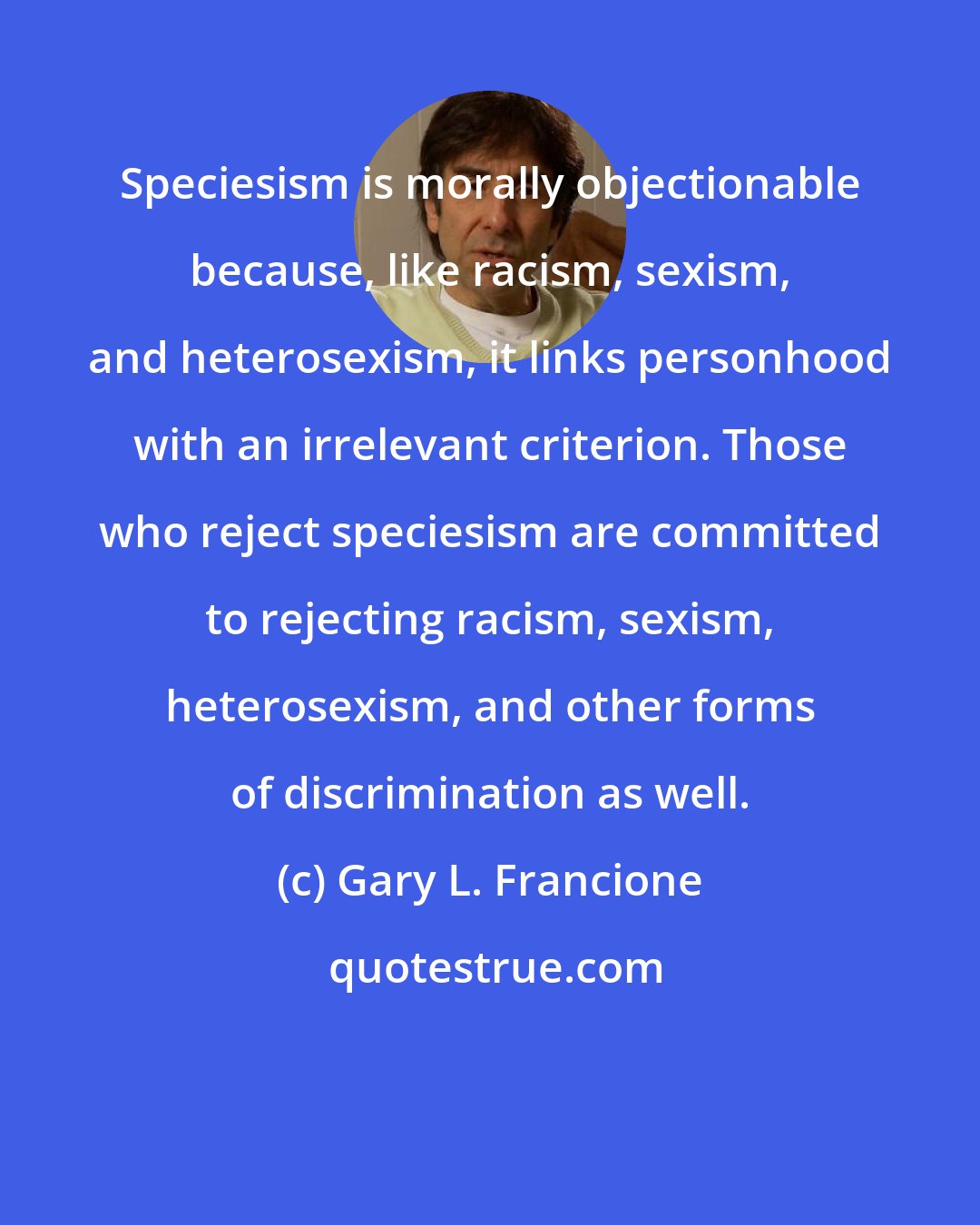 Gary L. Francione: Speciesism is morally objectionable because, like racism, sexism, and heterosexism, it links personhood with an irrelevant criterion. Those who reject speciesism are committed to rejecting racism, sexism, heterosexism, and other forms of discrimination as well.