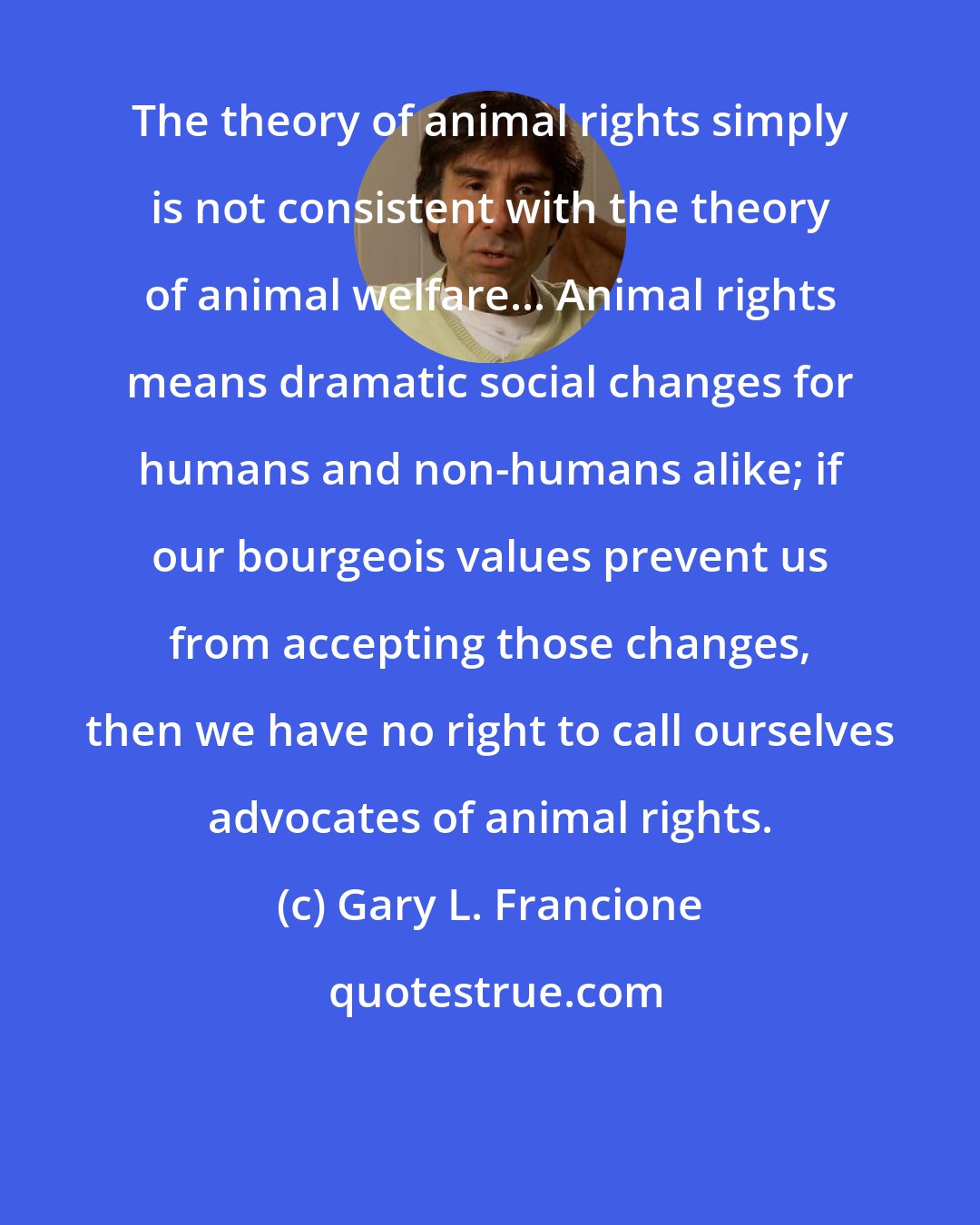 Gary L. Francione: The theory of animal rights simply is not consistent with the theory of animal welfare... Animal rights means dramatic social changes for humans and non-humans alike; if our bourgeois values prevent us from accepting those changes, then we have no right to call ourselves advocates of animal rights.