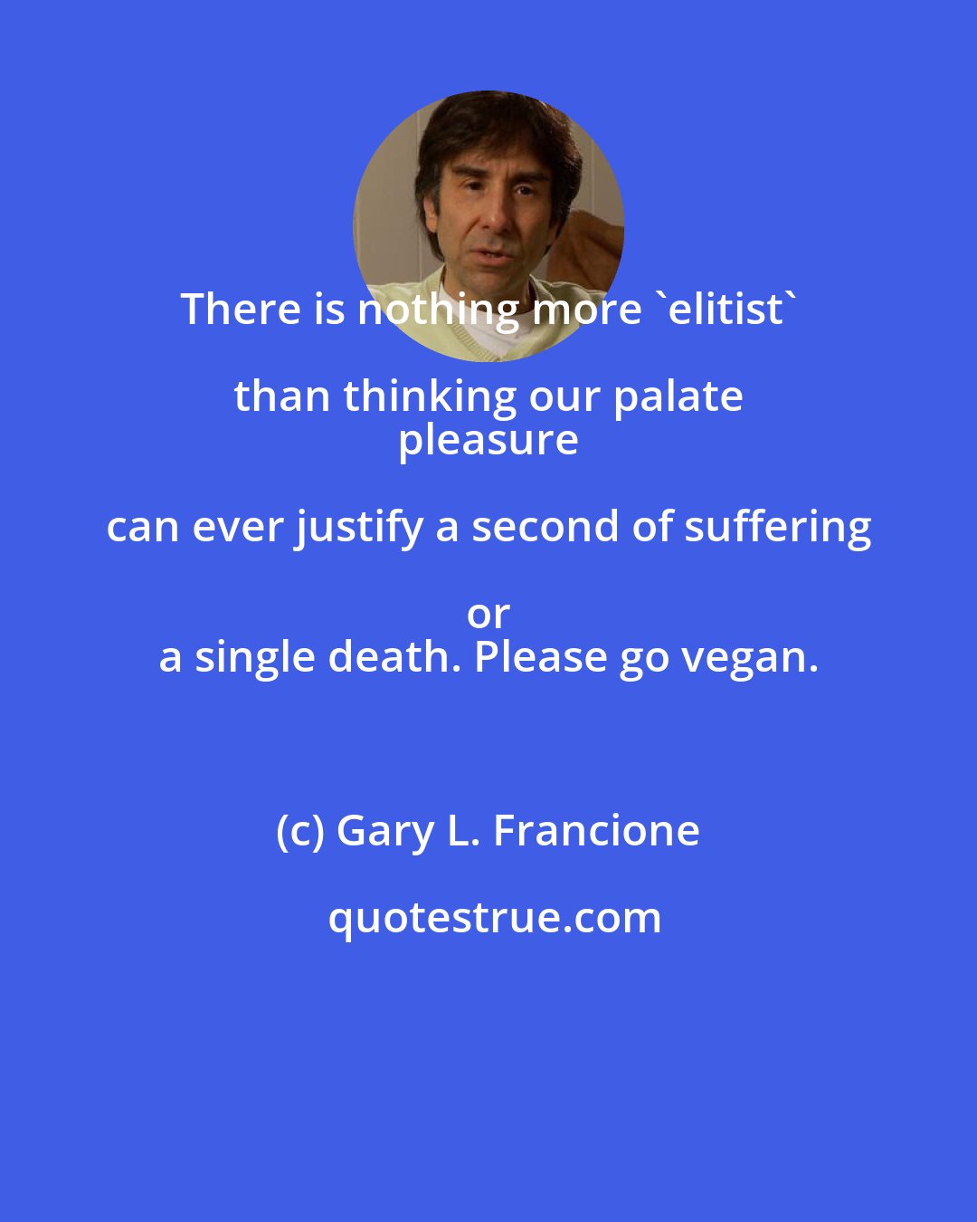 Gary L. Francione: There is nothing more 'elitist' than thinking our palate 
 pleasure can ever justify a second of suffering or 
 a single death. Please go vegan.