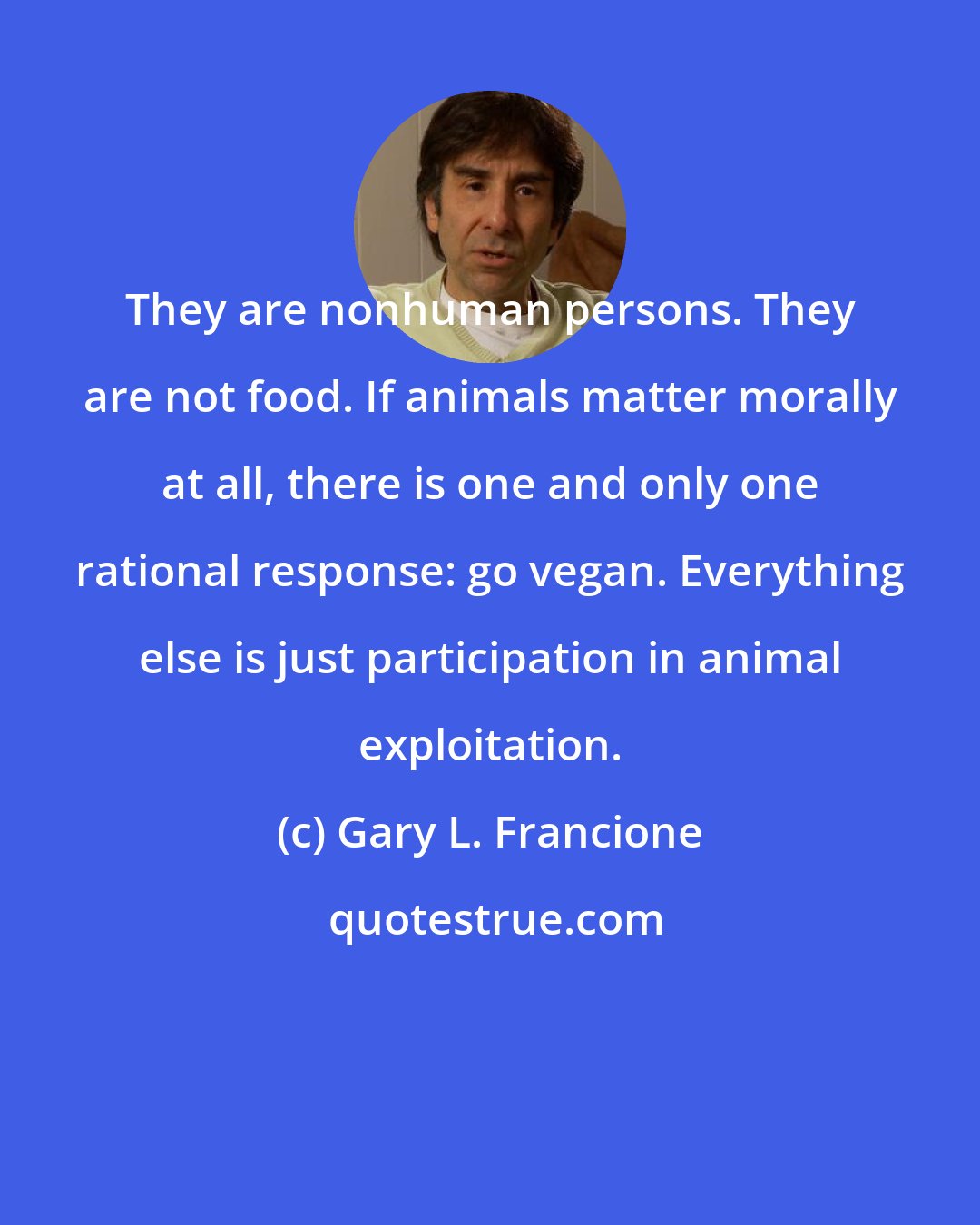 Gary L. Francione: They are nonhuman persons. They are not food. If animals matter morally at all, there is one and only one rational response: go vegan. Everything else is just participation in animal exploitation.