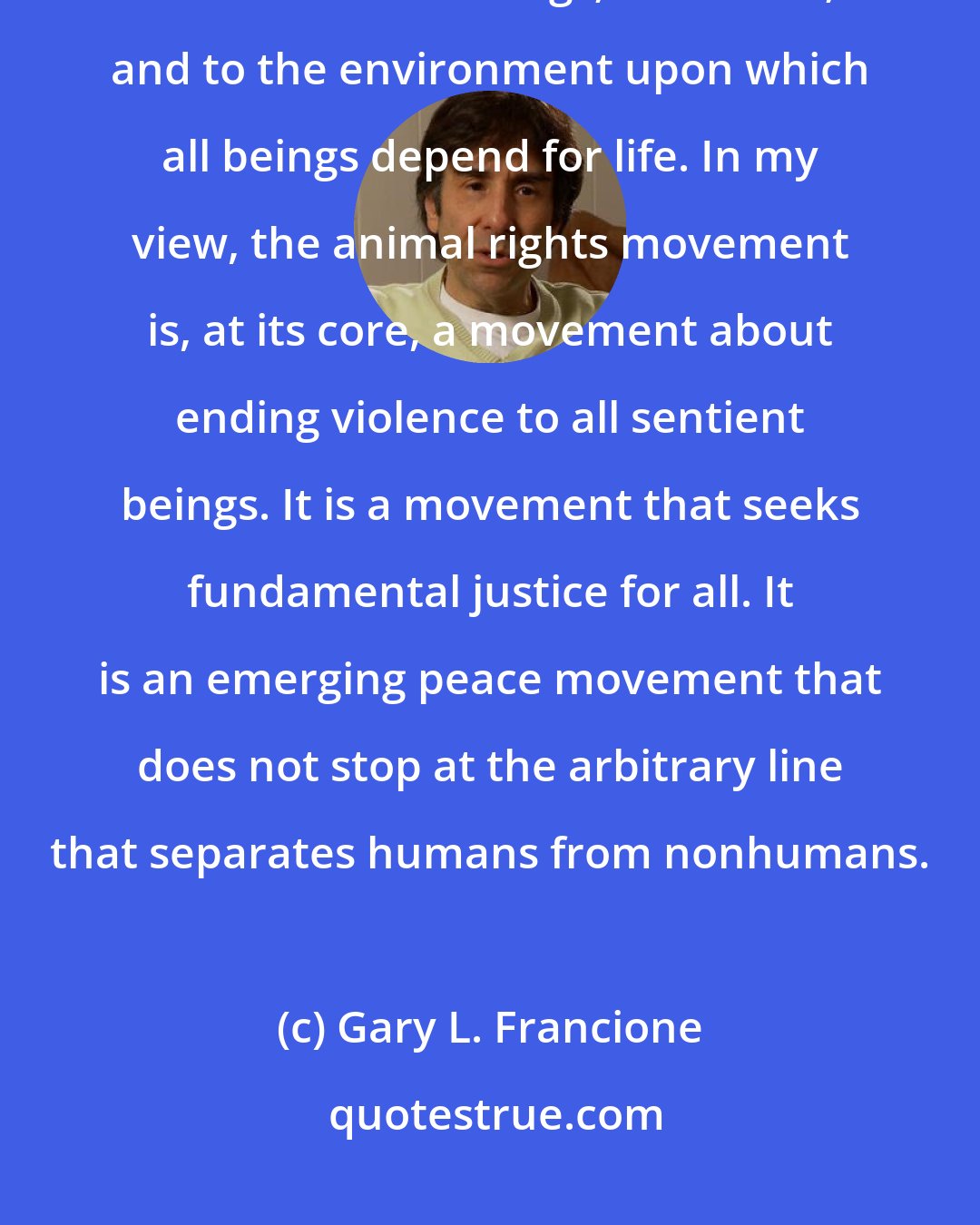 Gary L. Francione: Veganism is about nonviolence. It is about not engaging in harm to other sentient beings; to oneself; and to the environment upon which all beings depend for life. In my view, the animal rights movement is, at its core, a movement about ending violence to all sentient beings. It is a movement that seeks fundamental justice for all. It is an emerging peace movement that does not stop at the arbitrary line that separates humans from nonhumans.