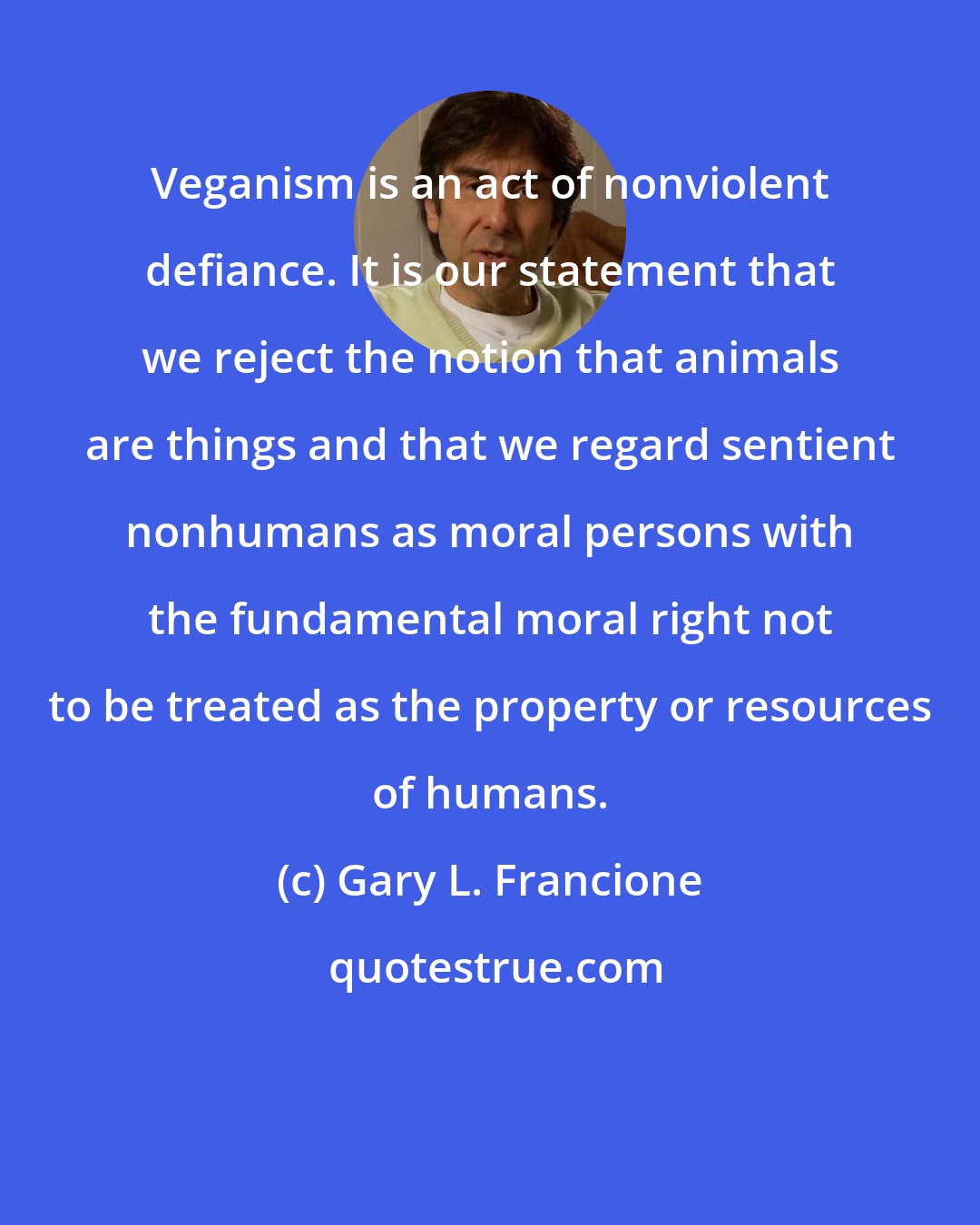 Gary L. Francione: Veganism is an act of nonviolent defiance. It is our statement that we reject the notion that animals are things and that we regard sentient nonhumans as moral persons with the fundamental moral right not to be treated as the property or resources of humans.